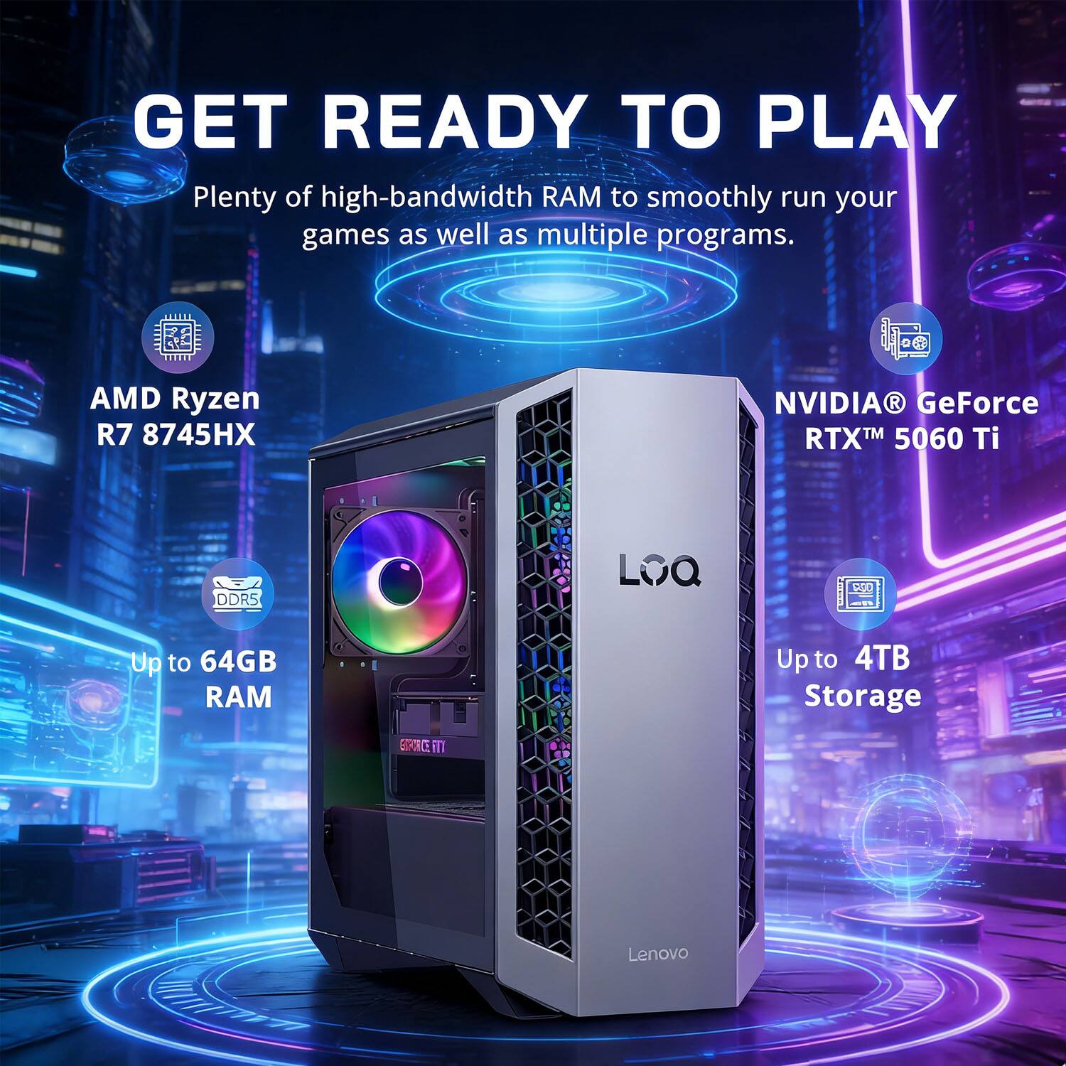 GET READY TO PLAY

Plenty of high-bandwidth RAM to smoothly run your games as well as multiple programs.

AMD Ryzen R7 8745HX  
NVIDIA® GeForce RTX™ 5060 Ti  
DDR5  
Up to 64GB RAM  
Up to 4TB Storage  

Lenovo