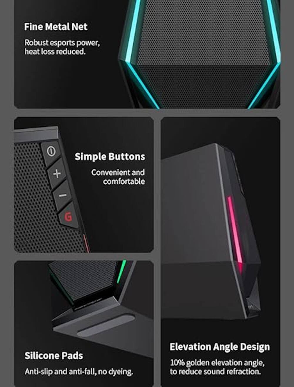 Fine Metal Net Robust esports power, heat loss reduced. Simple Buttons Convenient and comfortable. G Silicone Pads Anti-slip and anti-fall, no dyeing. Elevation Angle Design 10% golden elevation angle, to reduce sound refraction.