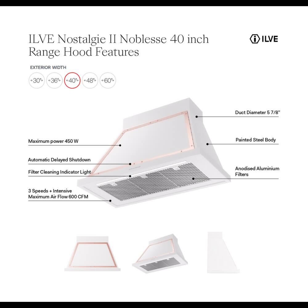 ILVE Nostalgie II Noblesse 40 inch Range Hood Features

EXTERIOR WIDTH
- 30%
- 36%
- 40%
- 48%
- 60%

Duct Diameter 5 7/8"

Maximum power 450 W

Painted Steel Body

Automatic Delayed Shutdown

Filter Cleaning Indicator Light

Anodised Aluminium Filters

3 Speeds + Intensive Maximum Air Flow 600 CFM