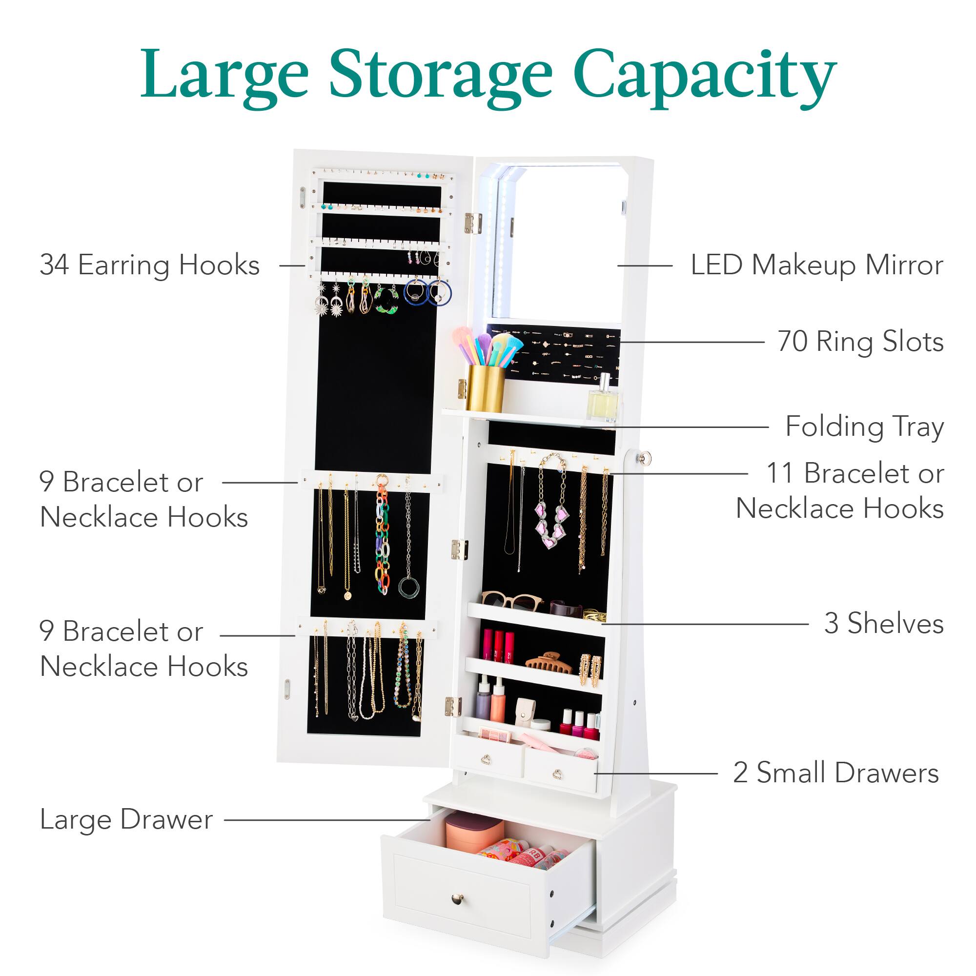 Large Storage Capacity

- 34 Earring Hooks
- 1100 LED Makeup Mirror
- 70 Ring Slots
- 9 Bracelet or Necklace Hooks
- 11 Bracelet or Necklace Hooks
- 9 Bracelet or Necklace Hooks
- 3 Shelves
- Large Drawer
- 2 Small Drawers