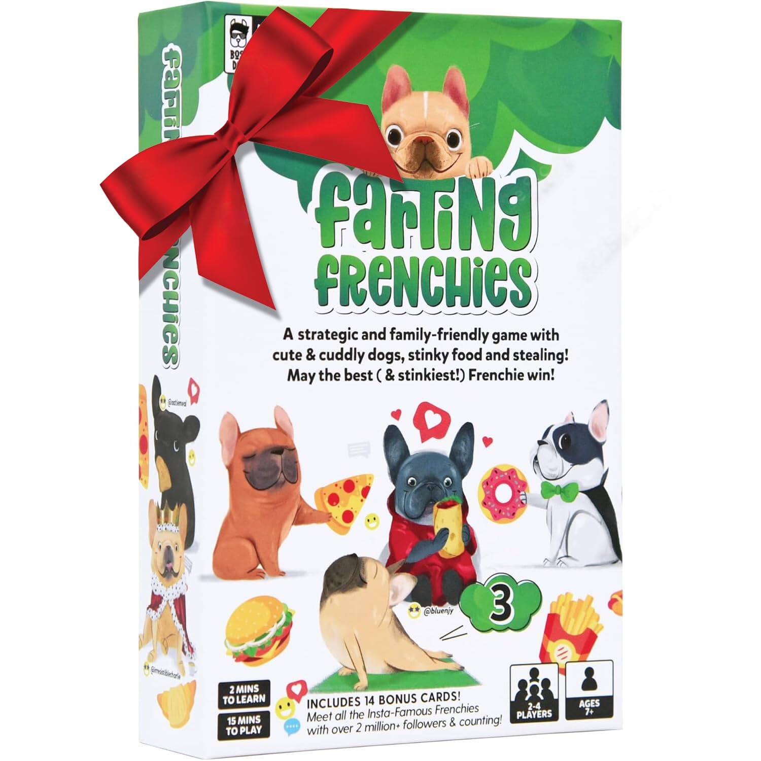**Farting Frenchies**

A strategic and family-friendly game with cute & cuddly dogs, stinky food and stealing! May the best (& stinkiest!) Frenchie win!

- 2 MINS TO LEARN
- 15 MINS TO PLAY

INCLUDES 14 BONUS CARDS! Meet all the Insta-Famous Frenchies with over 2 million+ followers & counting!

- 2-4 PLAYERS
- AGES 7+