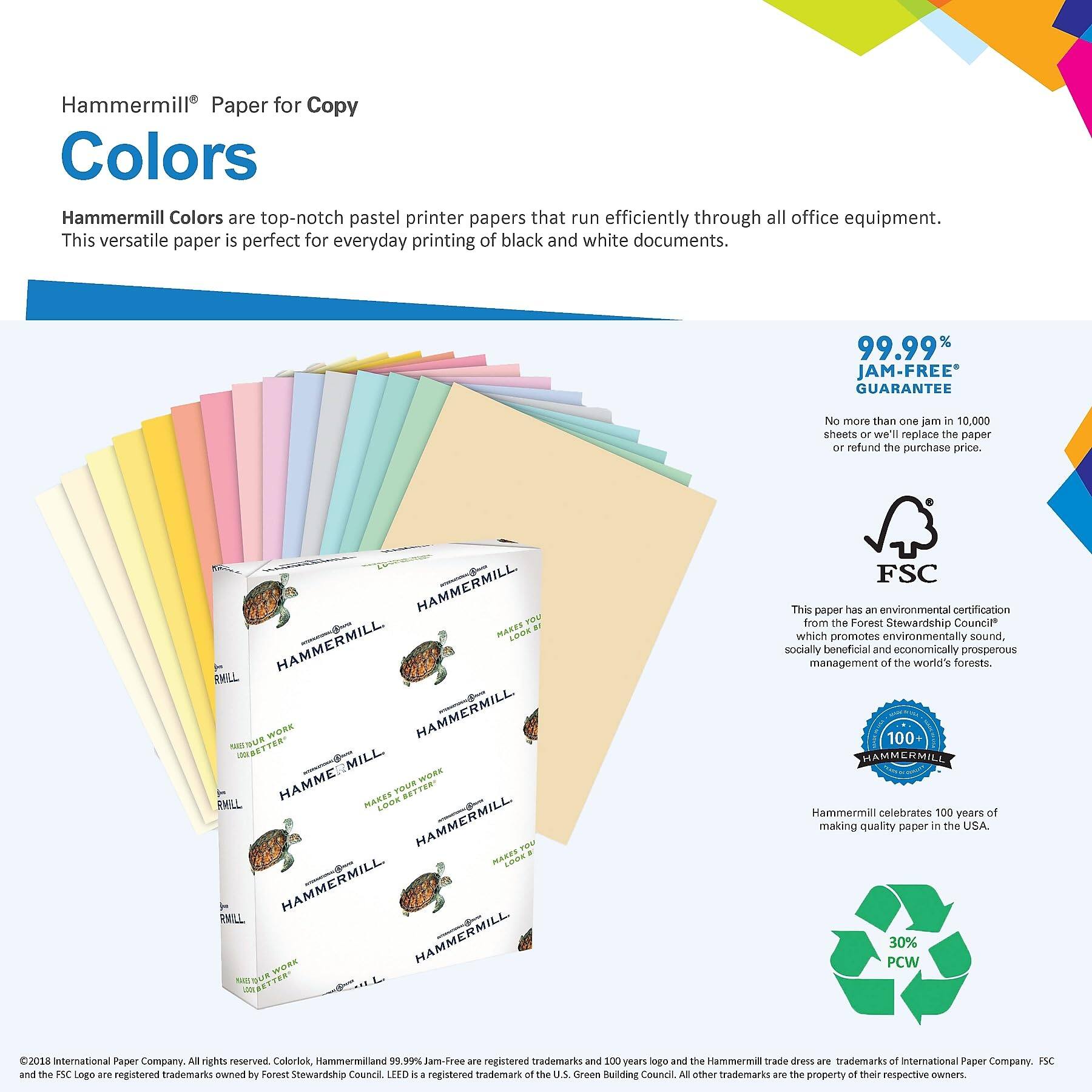 Hammermill® Paper for Copy  
Colors  

Hammermill Colors are top-notch pastel printer papers that run efficiently through all office equipment. This versatile paper is perfect for everyday printing of black and white documents.  

99.99% JAM-FREE* GUARANTEE  
No more than one jam in 10,000 sheets or we'll replace the paper or refund the purchase price.  

This paper has an environmental certification from the Forest Stewardship Council® which promotes environmentally sound, socially beneficial and economically prosperous management of the world's forests.  

Hammermill celebrates 100 years of making quality paper in the USA.  

30% PCW  

©2018 International Paper Company. All rights reserved. ColorLok®, Hammermill and 99.99% Jam-Free are registered trademarks and the 100 years logo and the Hammermill trade dress are trademarks of International Paper Company. FSC is a registered trademark of the Forest Stewardship Council®. LED is a registered trademark of the U.S. Green Building Council. All other trademarks are the property of their respective owners.