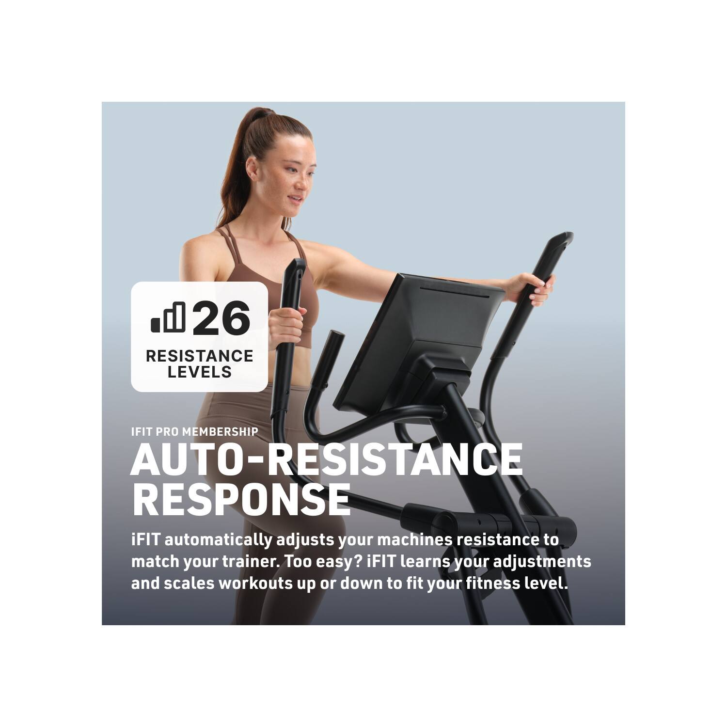 26 RESISTANCE LEVELS

IFIT PRO MEMBERSHIP AUTO-RESISTANCE RESPONSE

iFIT automatically adjusts your machines resistance to match your trainer. Too easy? iFIT learns your adjustments and scales workouts up or down to fit your fitness level.