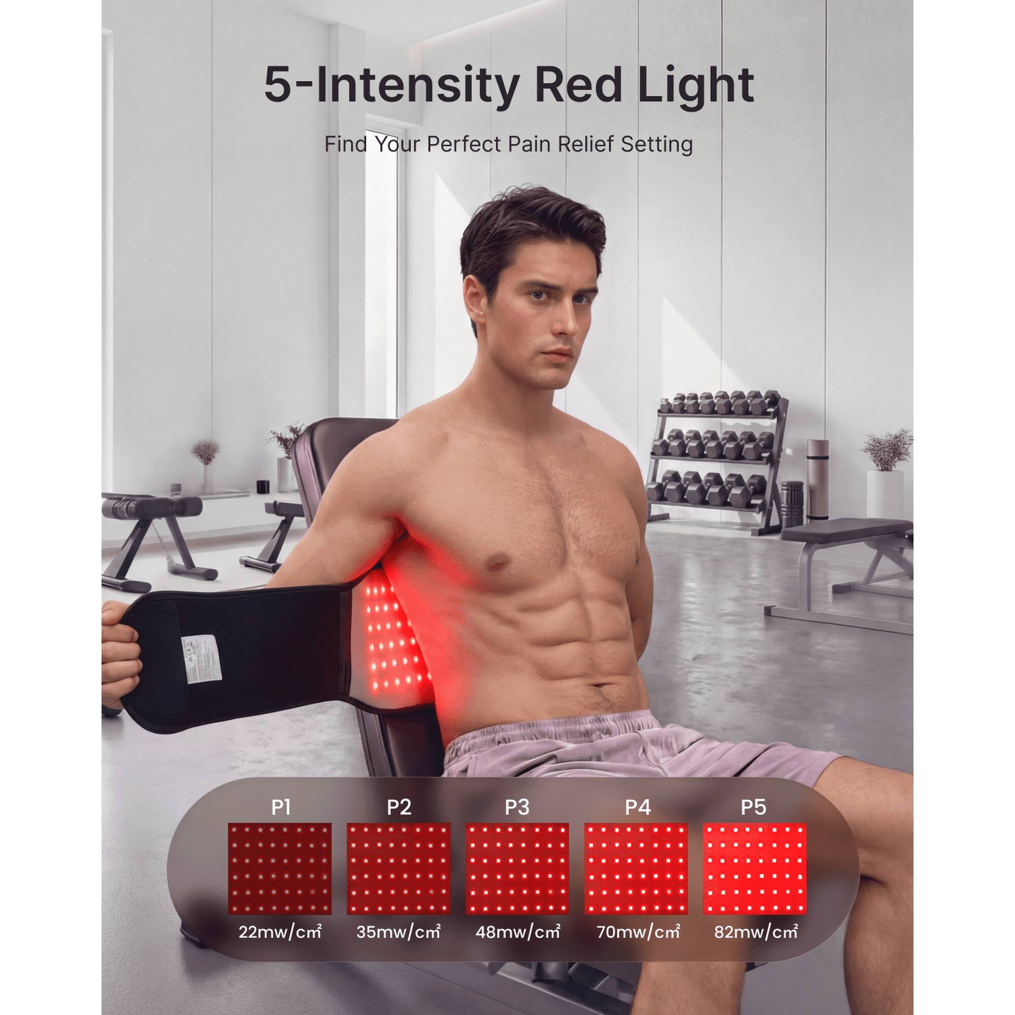 5-Intensity Red Light  
Find Your Perfect Pain Relief Setting  

P1: 22mw/cm²  
P2: 35mw/cm²  
P3: 48mw/cm²  
P4: 70mw/cm²  
P5: 82mw/cm²