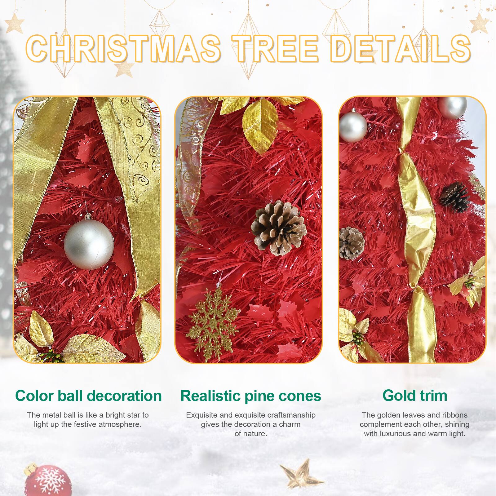 **CHRISTMAS TREE DETAILS**

- **Color ball decoration**  
  The metal ball is like a bright star to light up the festive atmosphere.

- **Realistic pine cones**  
  Exquisite and exquisite craftsmanship gives the decoration a charm of nature.

- **Gold trim**  
  The golden leaves and ribbons complement each other, shining with luxurious and warm light.