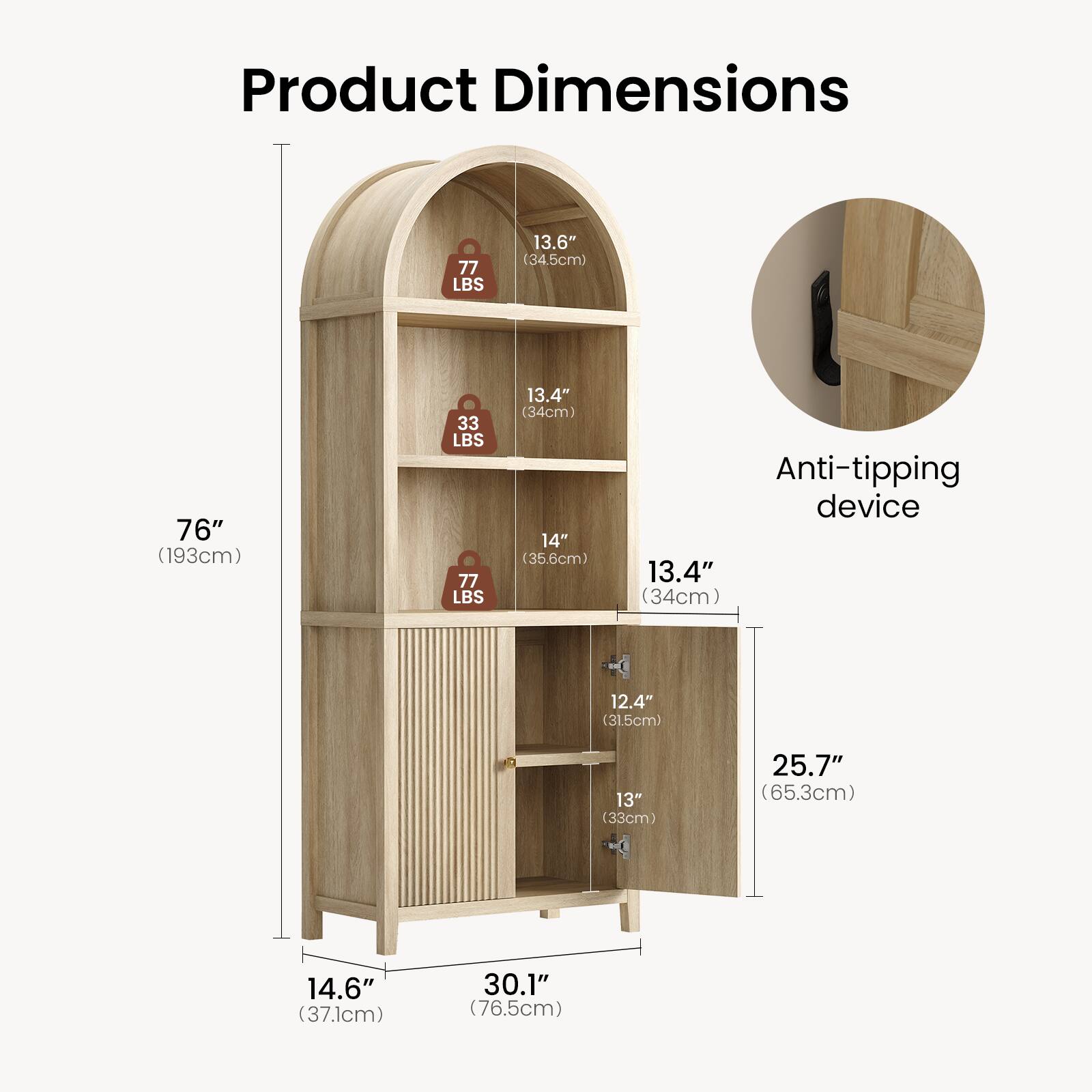 Product Dimensions  
77 LBS  
13.6" (34.5cm)  
76" (193cm)  
33 LBS  
77 LBS  
13.4" (34cm)  
14" (35.6cm)  

Anti-tipping device  
13.4" (34cm)  
12.4" (31.5cm)  
13" (33cm)  
25.7" (65.3cm)  
14.6" (37.1cm)  
30.1" (76.5cm)