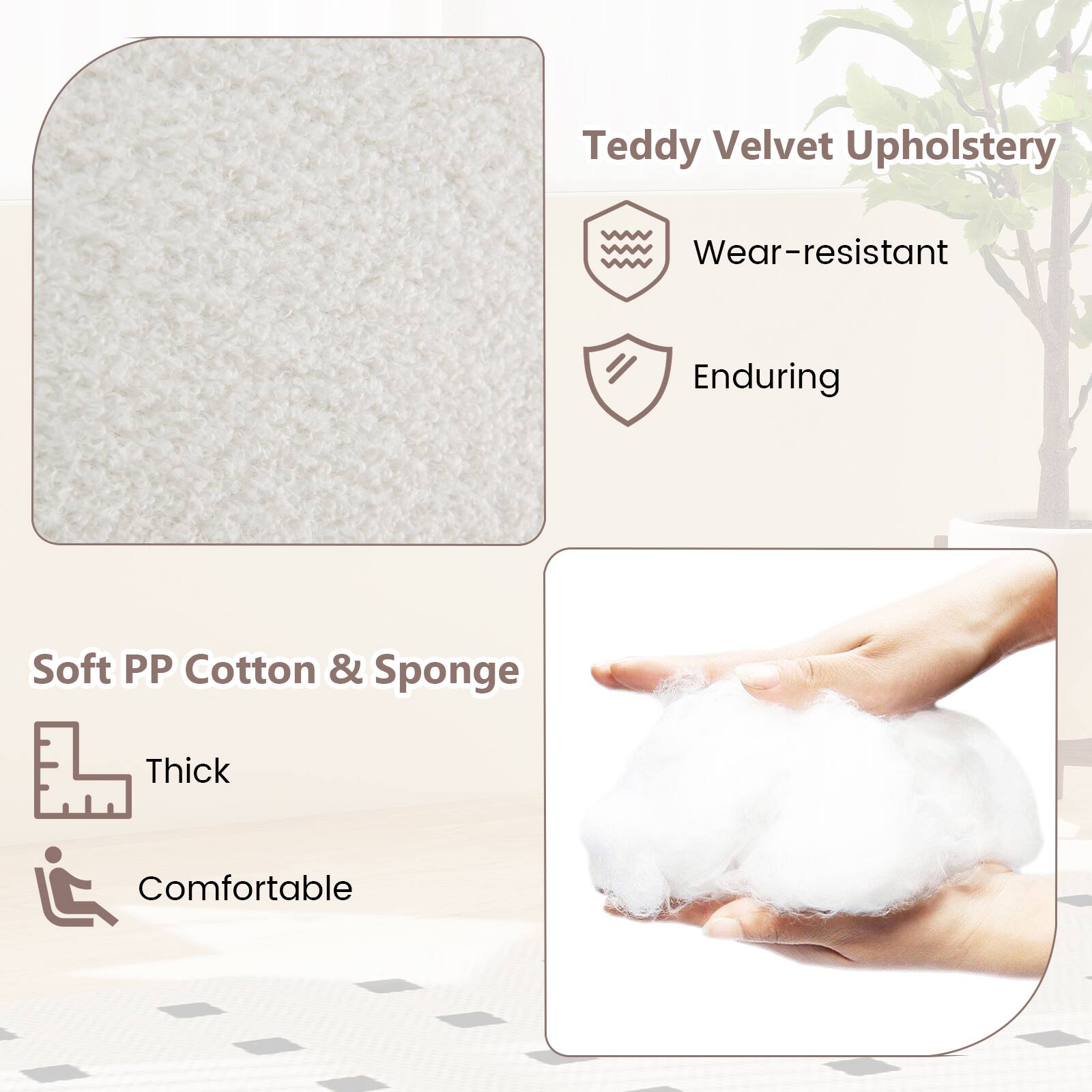 Teddy Velvet Upholstery  
- Wear-resistant  
- Enduring  

Soft PP Cotton & Sponge  
- Thick  
- Comfortable