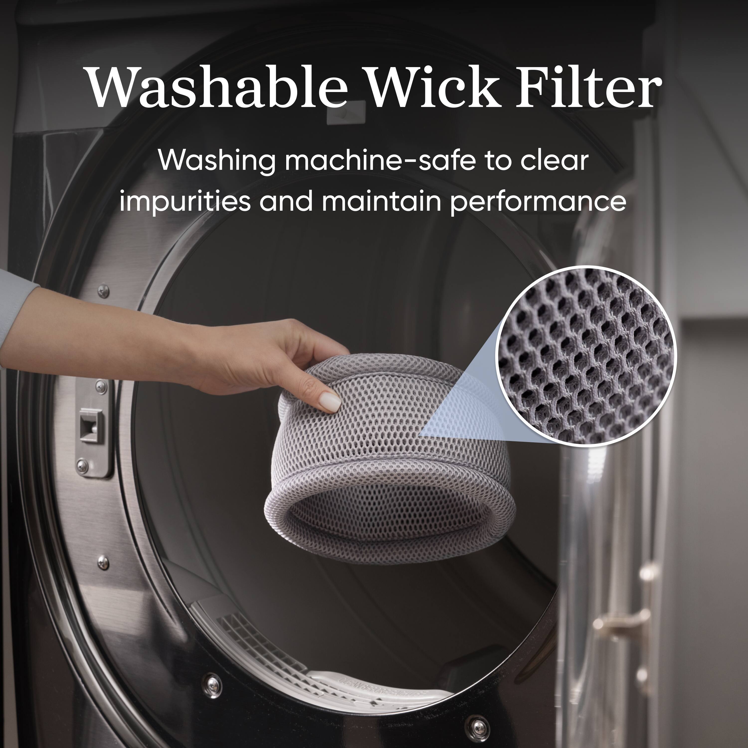 Washable Wick Filter  
Washing machine-safe to clear impurities and maintain performance
