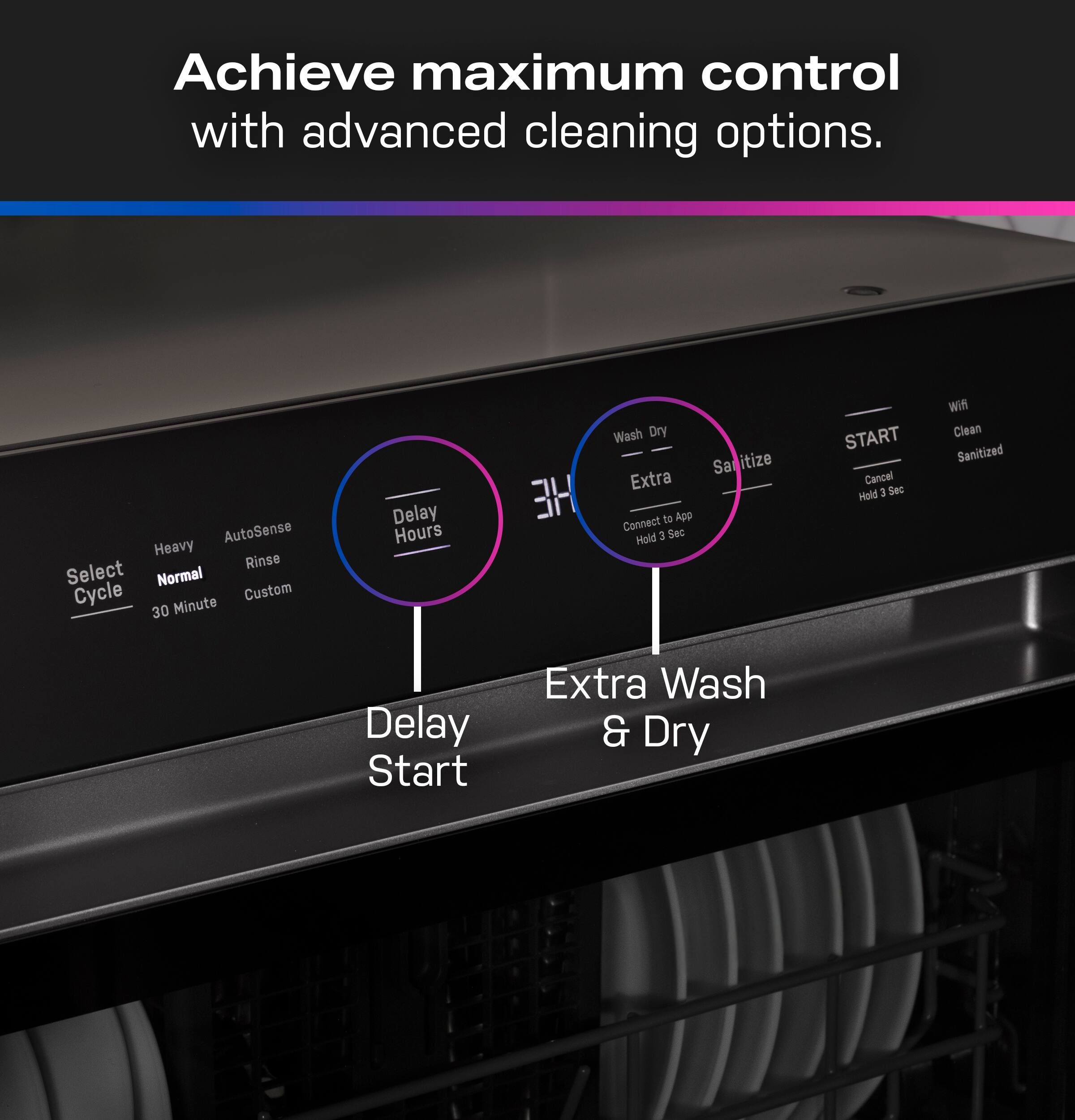 Achieve maximum control with advanced cleaning options.

- Select Cycle
  - Normal
  - 30 Minute
  - Custom
- AutoSense Heavy Rinse
- Delay Hours
- Delay Start
- Extra Wash & Dry
- Wash Dry Extra
- Sanitize
- Connect to App
  - Hold 3 Sec
- START
  - Hold 3 Sec
- Cancel
- Wifi
- Clean
- Sanitized