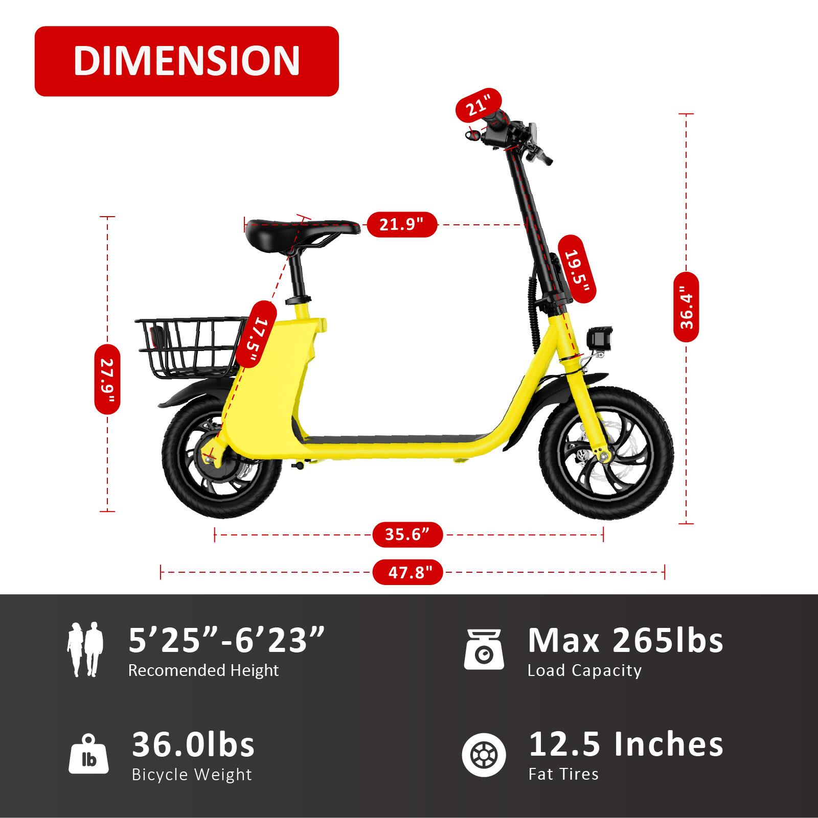 DIMENSION  
21" 27.9" 17.5" 21.9" 19.5" 36.4" 35.6" 47.8"  
5'25"-6'23"  
Recommended Height  
Max 265lbs Load Capacity  
36.0lbs Bicycle Weight  
12.5 Inches Fat Tires