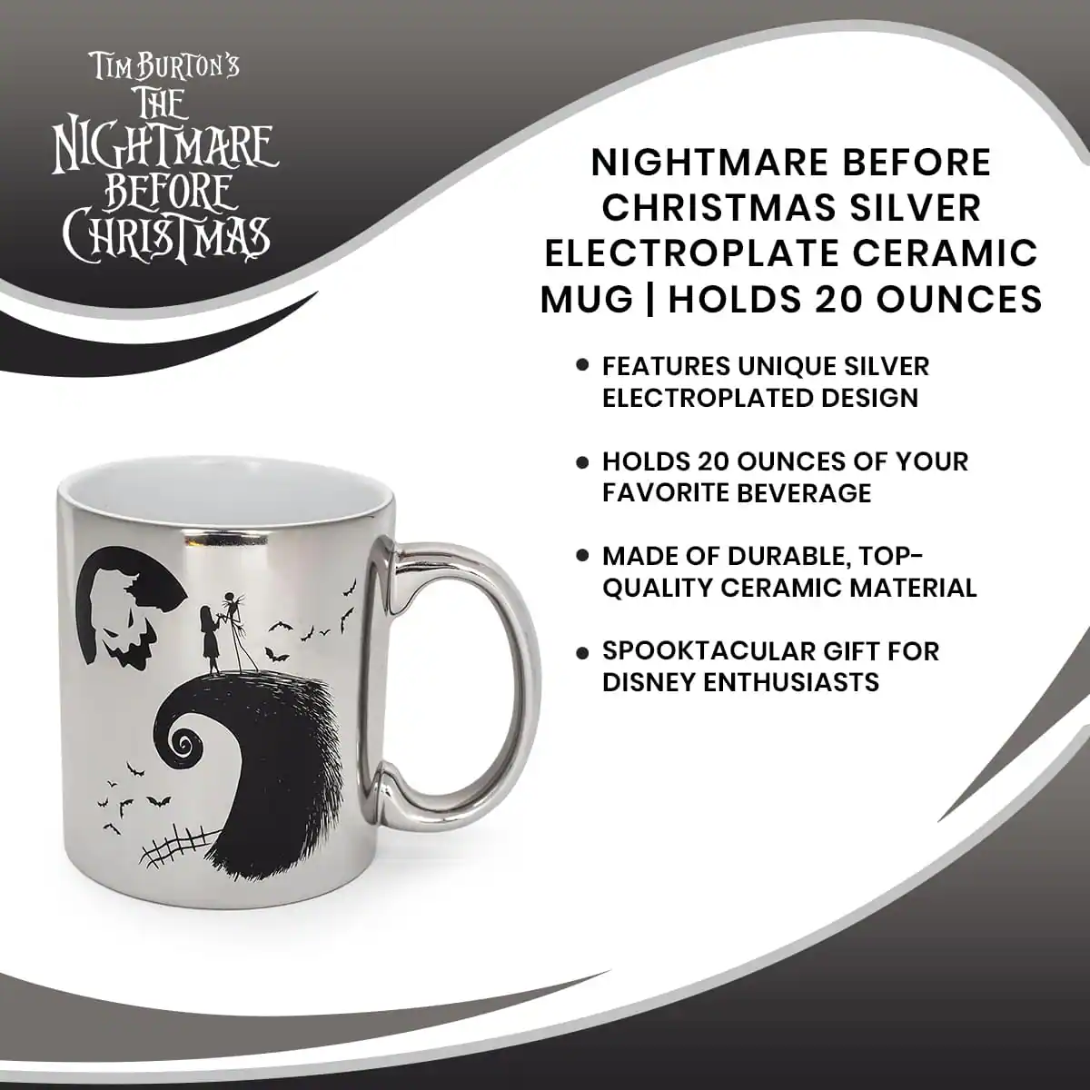 Tim Burton's  
The Nightmare Before Christmas

Nightmare Before Christmas Silver Electroplate Ceramic Mug | Holds 20 Ounces

- Features unique silver electroplated design
- Holds 20 ounces of your favorite beverage
- Made of durable, top-quality ceramic material
- Spooktacular gift for Disney enthusiasts