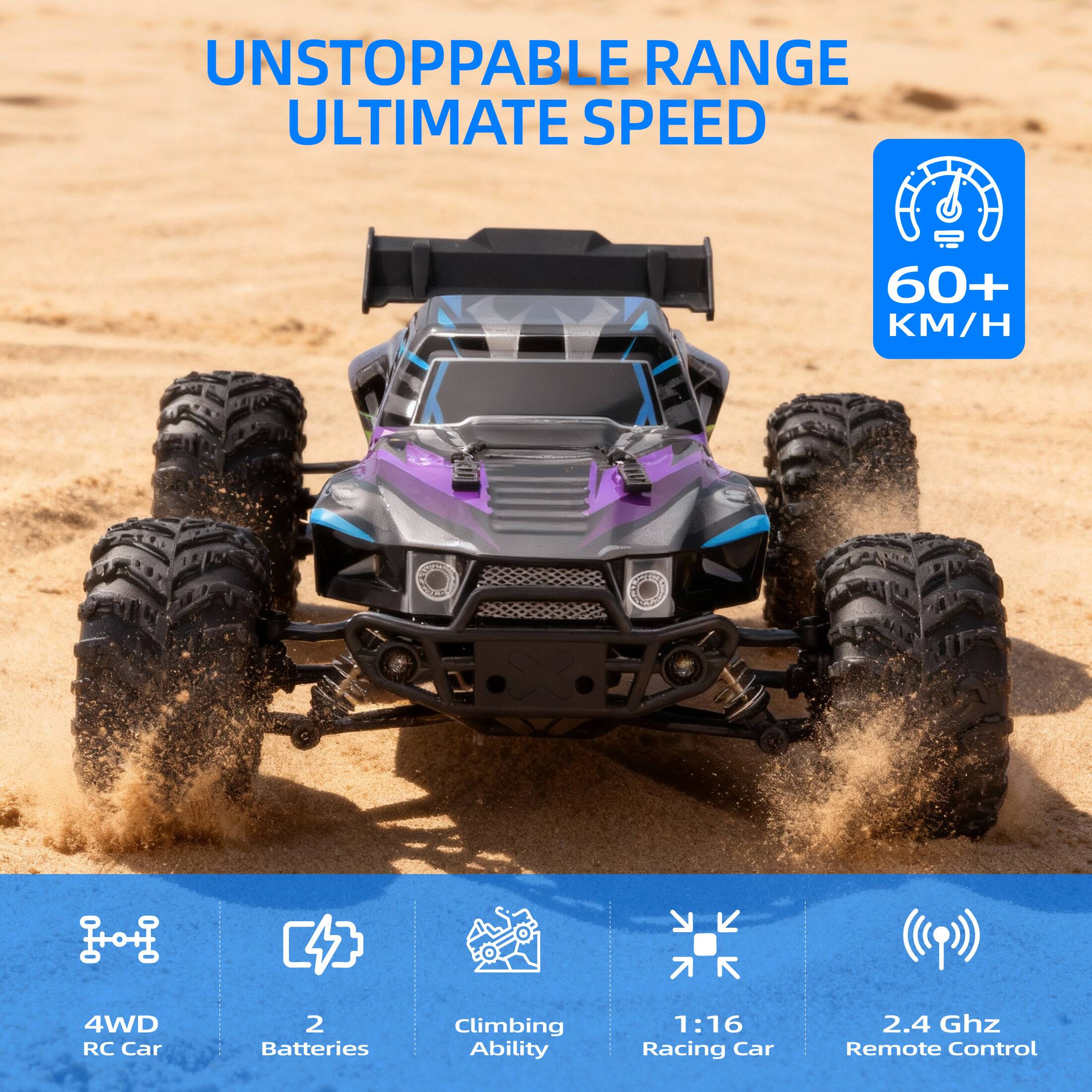 UNSTOPPABLE RANGE  
ULTIMATE SPEED  

60+ KM/H  

4WD RC Car  
2 Batteries  
Climbing Ability  
1:16 Racing Car  
2.4 GHz Remote Control