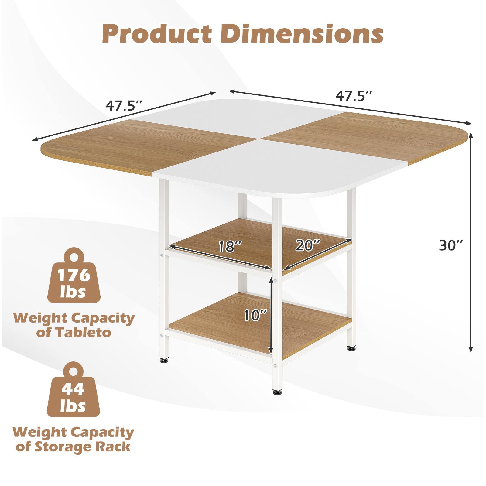 Product Dimensions

- 47.5" x 47.5" (Tabletop)
- 30" (Height)
- 18" (Storage Rack Width)
- 20" (Storage Rack Depth)
- 10" (Storage Rack Height)

Weight Capacity
- Tabletop: 176 lbs
- Storage Rack: 44 lbs