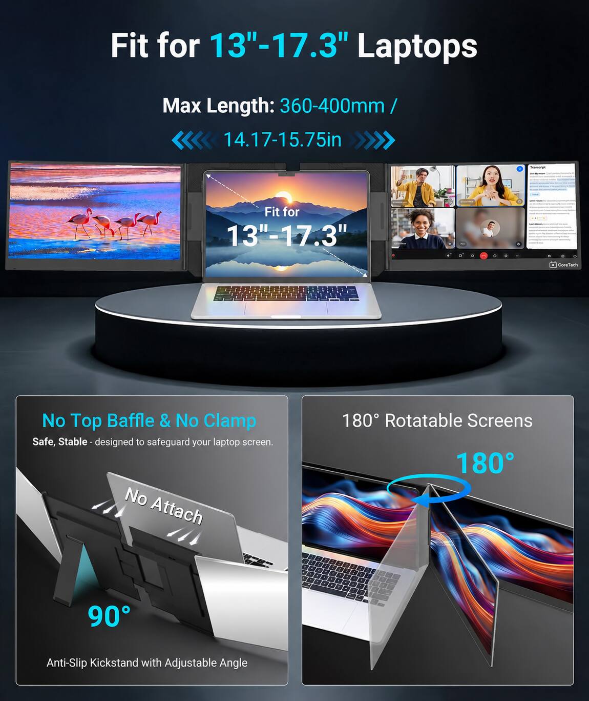 Fit for 13"-17.3" Laptops  
Max Length: 360-400mm / 14.17-15.75in  

No Top Baffle & No Clamp  
Safe, Stable - designed to safeguard your laptop screen. No Attach  

180° Rotatable Screens  
90°  
Anti-Slip Kickstand with Adjustable Angle