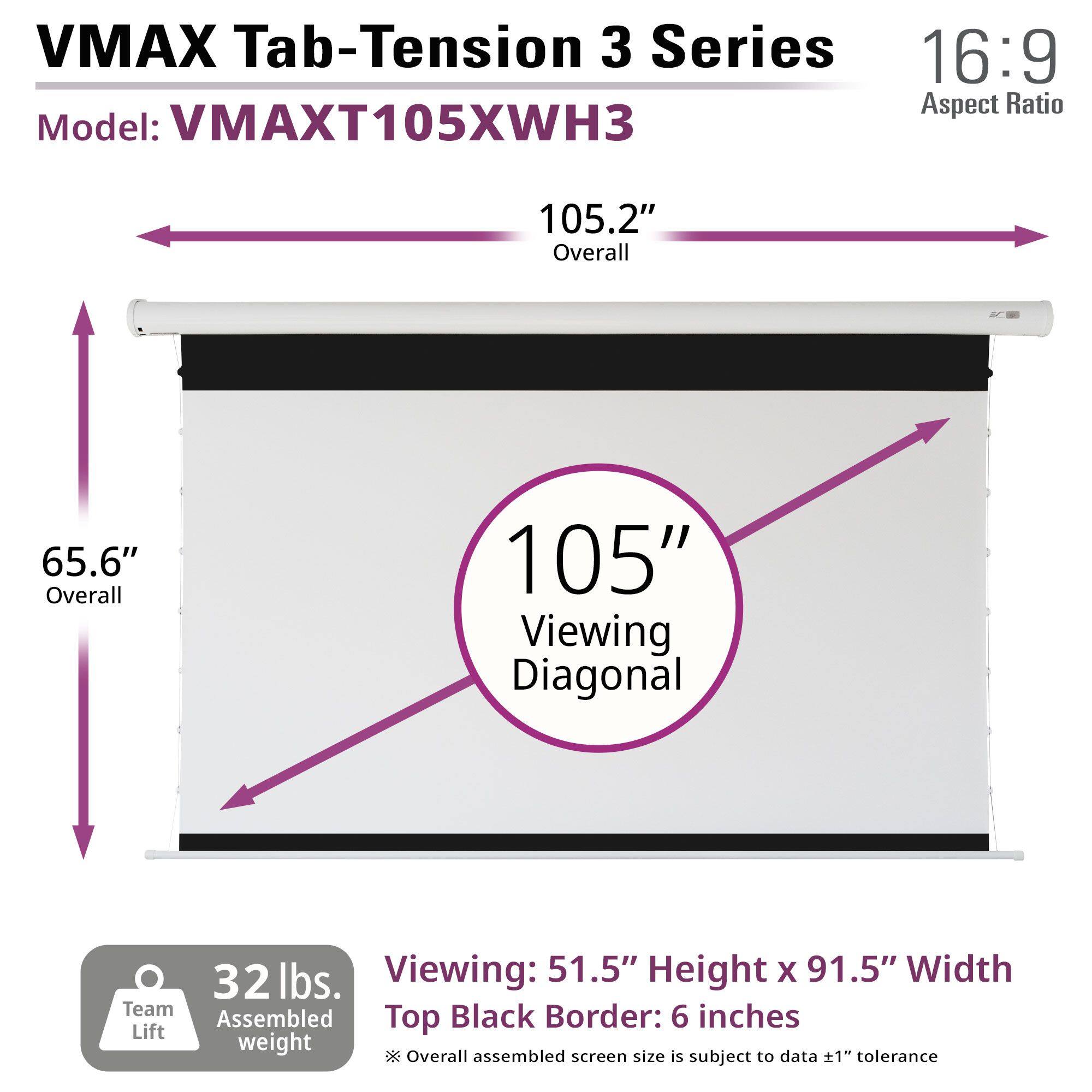 VMAX Tab-Tension 3 Series  
Model: VMAXT105XWH3  
16:9 Aspect Ratio  

105.2" Overall  
65.6" Overall  
105" Viewing Diagonal  

32 lbs. Assembled weight  

Viewing: 51.5" Height x 91.5" Width  
Top Black Border: 6 inches  

Overall assembled screen size is subject to data ±1" tolerance