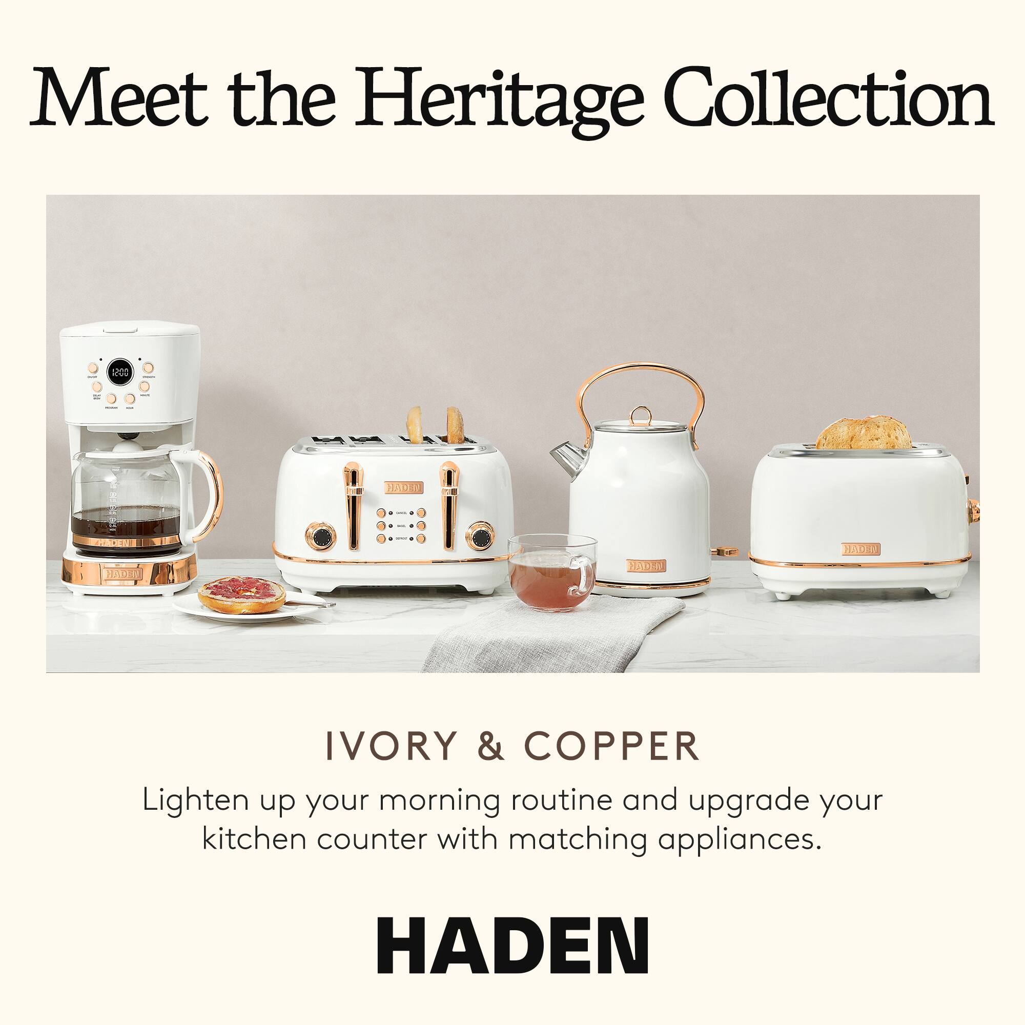 Meet the Heritage Collection

IVORY & COPPER

Lighten up your morning routine and upgrade your kitchen counter with matching appliances.

HADEN