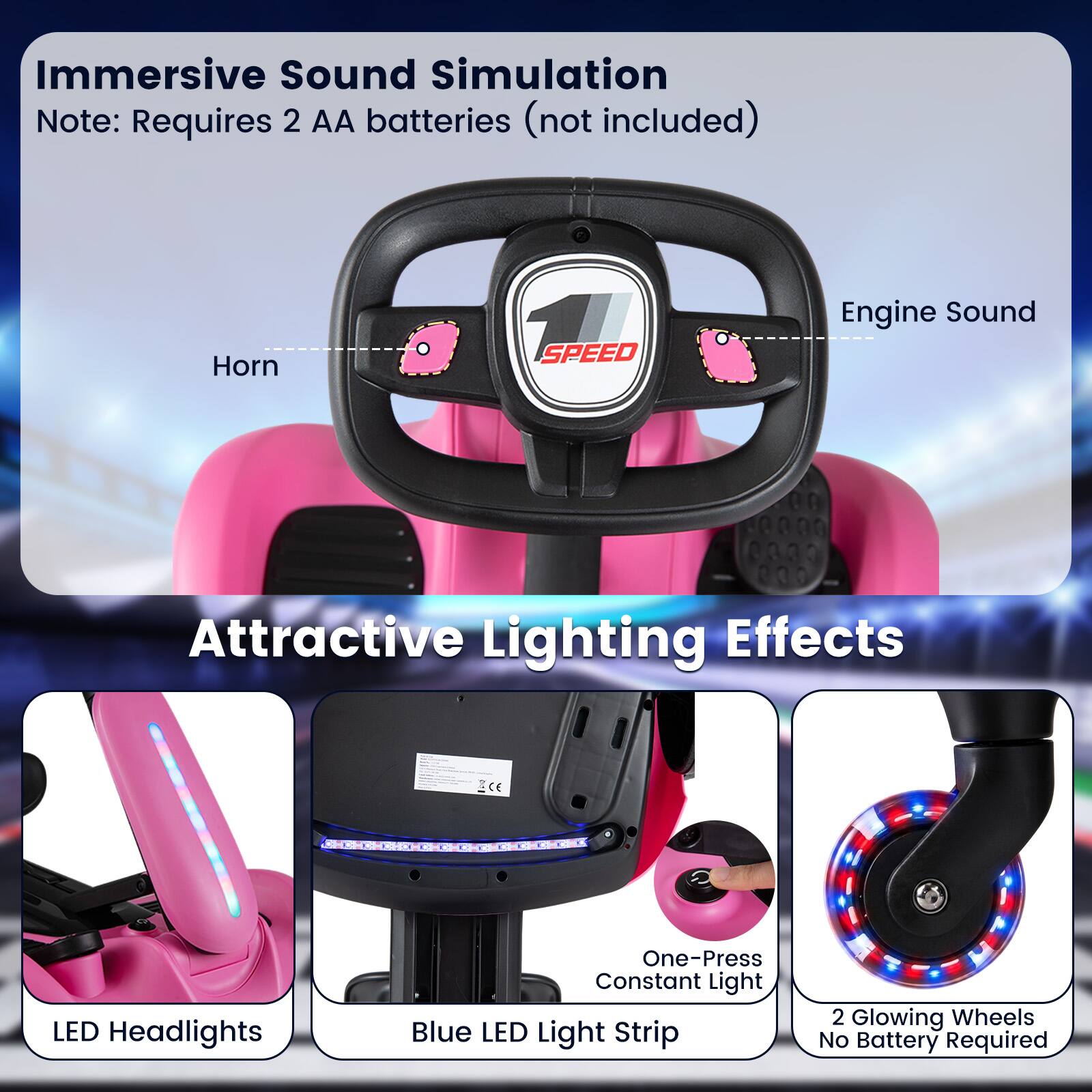 Immersive Sound Simulation  
Note: Requires 2 AA batteries (not included)  
Horn  
1 SPEED  
Engine Sound  

Attractive Lighting Effects  
LED Headlights  
One-Press Constant Light Blue LED Light Strip  
2 Glowing Wheels No Battery Required