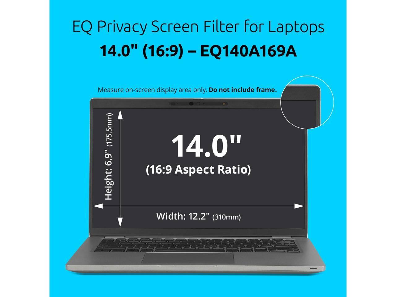 EQ Privacy Screen Filter for Laptops 14.0" (16:9) - EQ140A169A

Measure on-screen display area only. Do not include frame.

14.0" (16:9 Aspect Ratio)

Height: 6.9" (175.5mm)

Width: 12.2" (310mm)