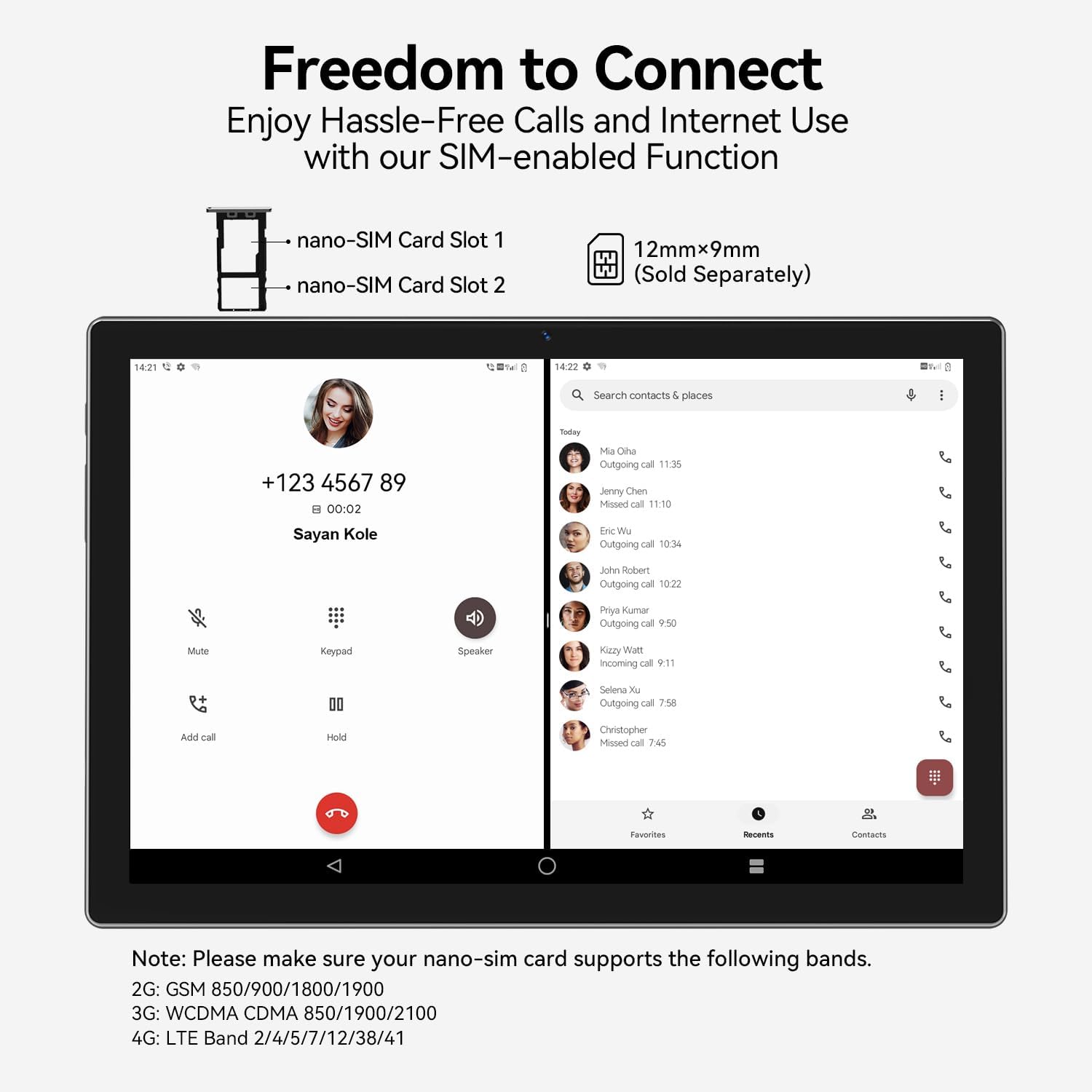 **Freedom to Connect**

Enjoy Hassle-Free Calls and Internet Use with our SIM-enabled Function

- nano-SIM Card Slot 1
- nano-SIM Card Slot 2

12mm x 9mm (Sold Separately)

---

**Note:** Please make sure your nano-sim card supports the following bands.

- 2G: GSM 850/900/1800/1900
- 3G: WCDMA CDMA 850/1900/2100
- 4G: LTE Band 2/4/5/7/12/38/41

---

**Call Log:**

- Today
  - Mia Oha: Outgoing call 11:35
  - Jenny Chen: Missed call 11:10
  - Eric Wu: Outgoing call 10:34
  - John Robert: Outgoing call 10:22
  - Priya Kumar: Outgoing call 9:50
  - Kishan Wali: Incoming call 9:11
  - Selena Xu: Outgoing call 7:58