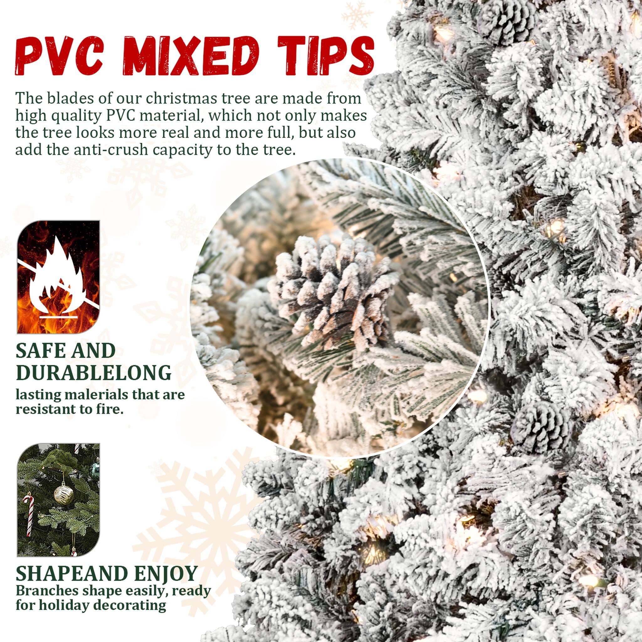 PVC MIXED TIPS  
The blades of our christmas tree are made from high quality PVC material, which not only makes the tree looks more real and more full, but also add the anti-crush capacity to the tree.  

SAFE AND DURABLE  
LONG lasting materials that are resistant to fire.  

SHAPE AND ENJOY  
Branches shape easily, ready for holiday decorating