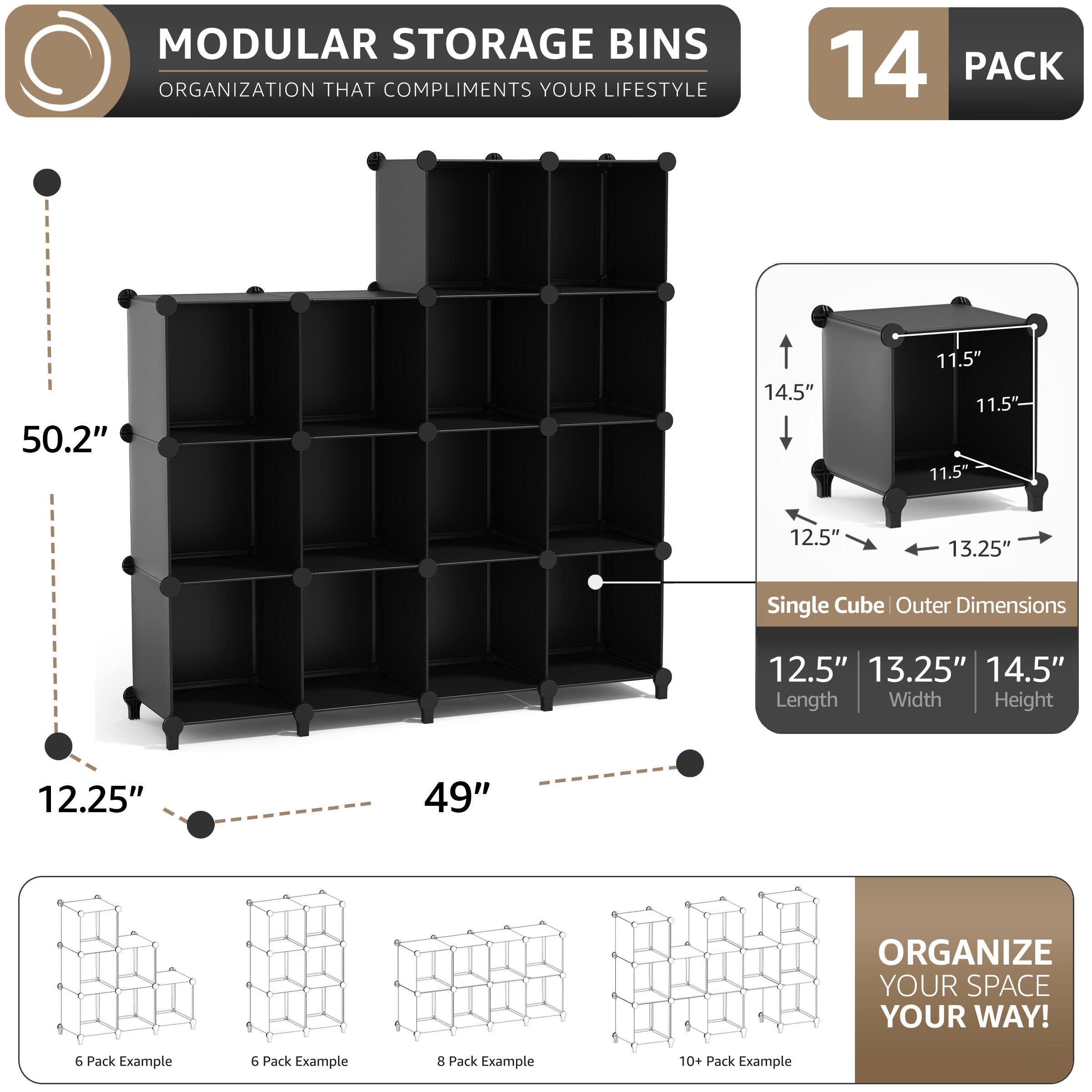 MODULAR STORAGE BINS  
ORGANIZATION THAT COMPLIMENTS YOUR LIFESTYLE  

14 PACK  

50.2"  
12.25"  
49"  

Single Cube Outer Dimensions  
12.5" Length  
13.25" Width  
14.5" Height  

11.5"  

ORGANIZE YOUR SPACE YOUR WAY!  

6 Pack Example  
6 Pack Example  
8 Pack Example  
10+ Pack Example