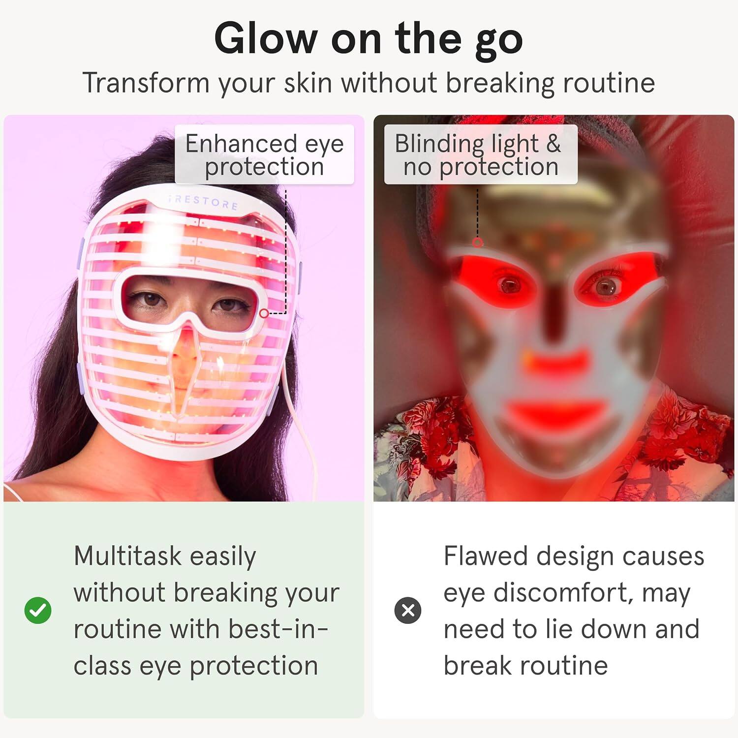 Glow on the go  
Transform your skin without breaking routine

Enhanced eye protection  
TRESTORE

Blinding light & no protection

Multitask easily without breaking your routine with best-in-class eye protection

Flawed design causes eye discomfort, may need to lie down and break routine