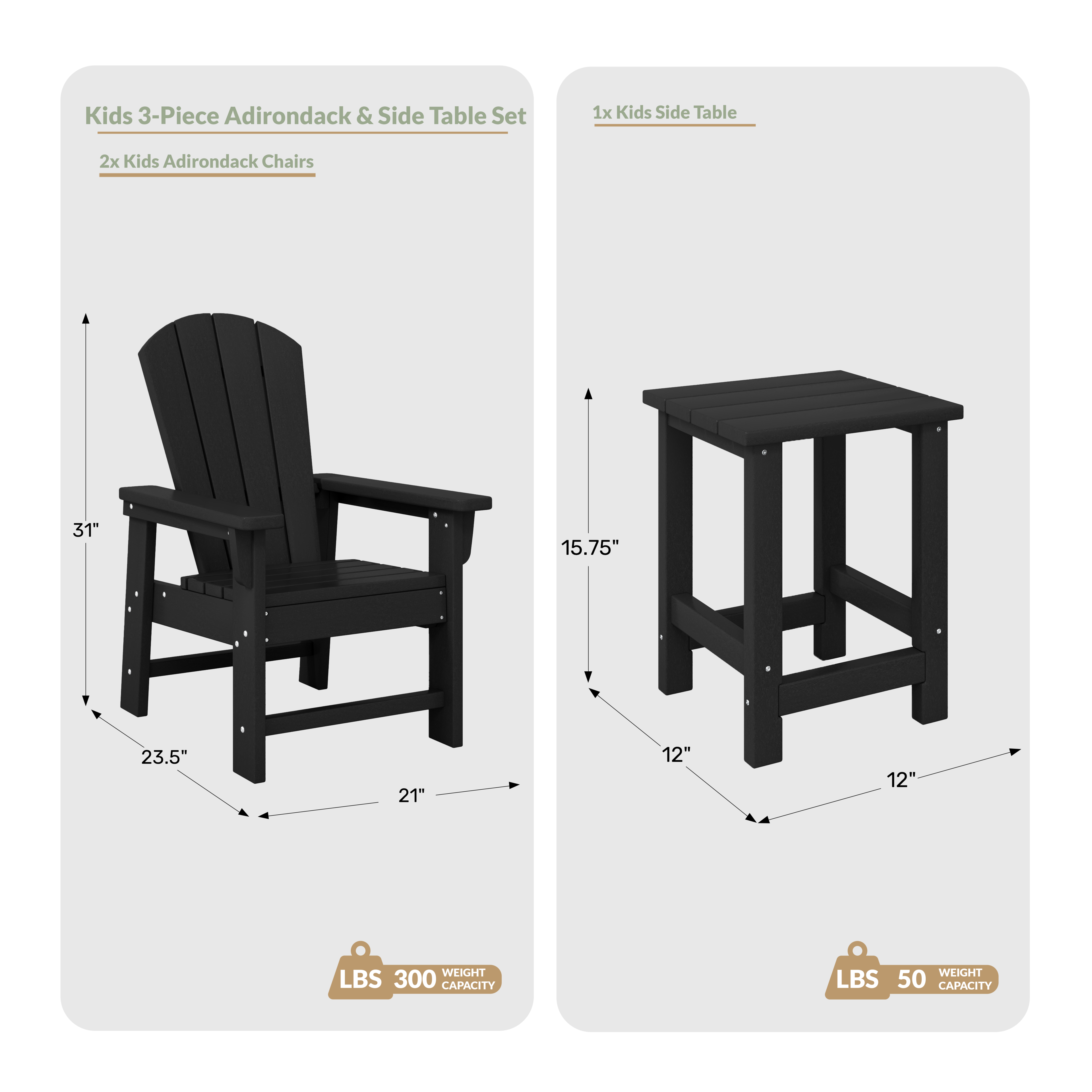Kids 3-Piece Adirondack & Side Table Set

1x Kids Side Table
2x Kids Adirondack Chairs

Dimensions:
- Chair: 31" H x 23.5" W x 21" D
- Table: 15.75" H x 12" W x 12" D

Weight Capacity:
- Chair: 300 LBS
- Table: 50 LBS