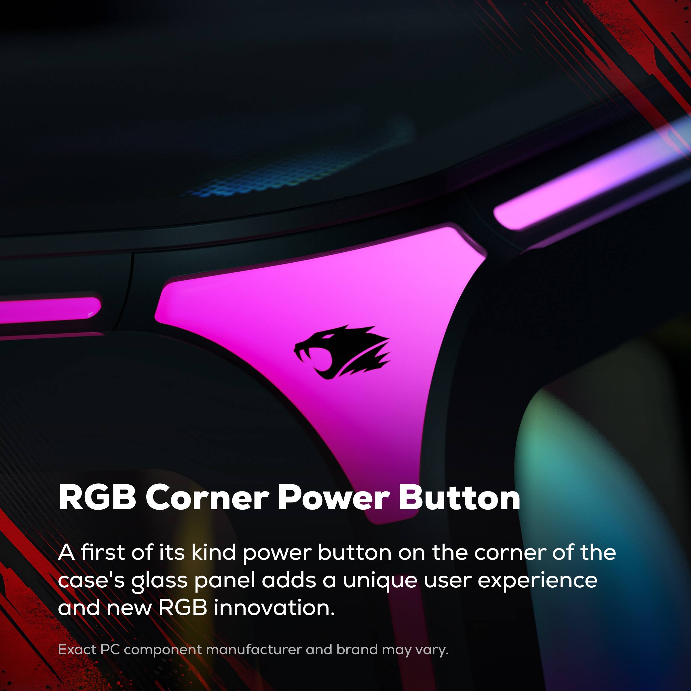 RGB Corner Power Button

A first of its kind power button on the corner of the case's glass panel adds a unique user experience and new RGB innovation.

Exact PC component manufacturer and brand may vary.