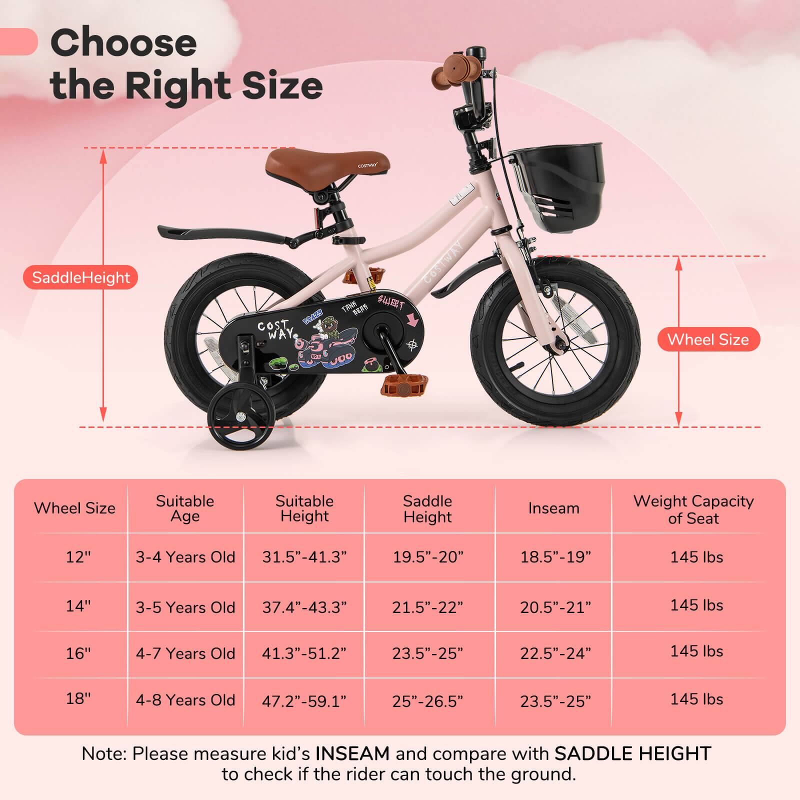 Choose the Right Size

Saddle Height  
Wheel Size

| Wheel Size | Suitable Age | Suitable Height | Saddle Height | Inseam | Weight Capacity of Seat |
|------------|--------------|-----------------|---------------|--------|-----------------------|
| 12"        | 3-4 Years Old | 31.5"-41.3"      | 19.5"-20"      | 18.5"-19" | 145 lbs               |
| 14"        | 3-5 Years Old | 37.4"-43.3"      | 21.5"-22"      | 20.5"-21" | 145 lbs               |
| 16"        | 4-7 Years Old | 41.3"-51.2"      | 23.5"-25"      | 22.5"-24" | 145 lbs               |
| 18"        | 4-8 Years Old | 47.2"-59.1"      | 25"-26.5"      | 23