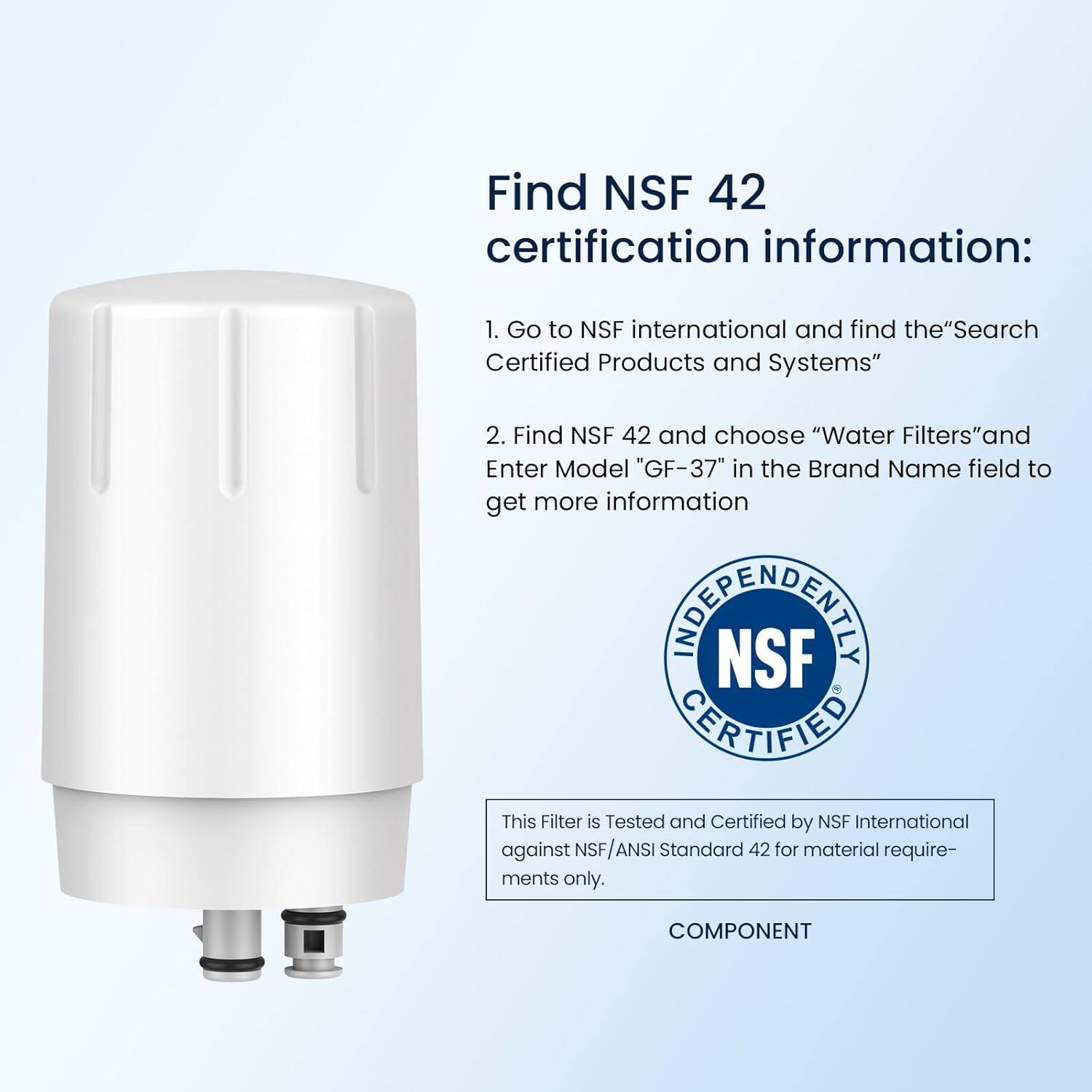 Find NSF 42 certification information:

1. Go to NSF international and find the "Search Certified Products and Systems"
2. Find NSF 42 and choose "Water Filters" and Enter Model "GF-37" in the Brand Name field to get more information

This Filter is Tested and Certified by NSF International against NSF/ANSI Standard 42 for material requirements only.

COMPONENT
