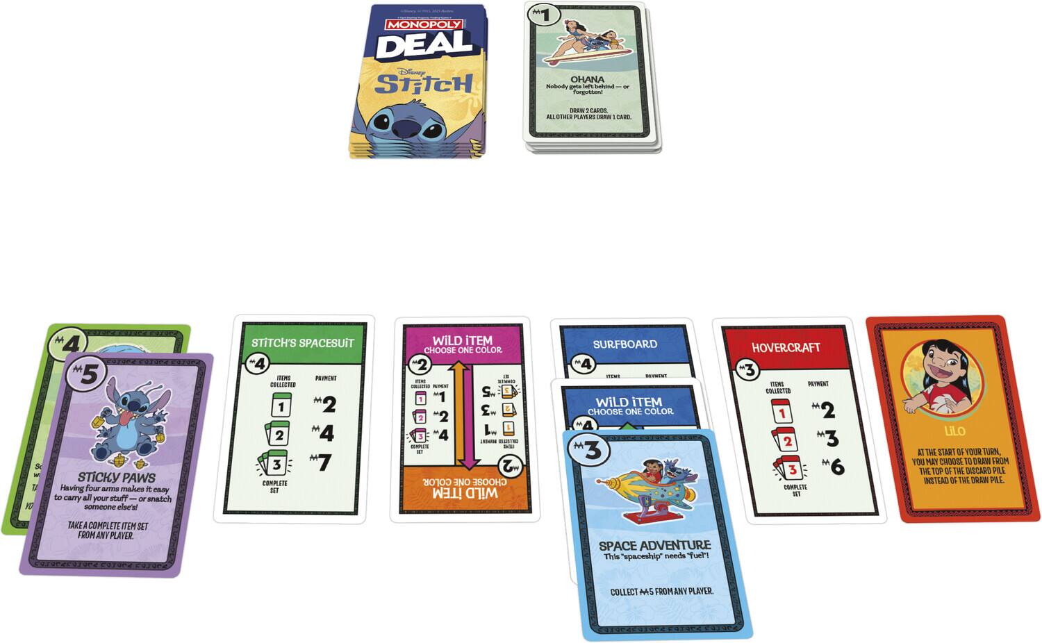 MONOPOLY DEAL Disney STITCH

OHANA - Nobody gets left behind - or forgotten! - DRAW: CARDS ALL OTHER PLAYERS DRAW 1 CARD.

STICKY PAWS - Having four arms makes it easy to carry all your stuff - or snatch someone else's!

STITCH'S SPACESUIT - 4 ITEMS COLLECTED - 1 2 2 3 7 - COMPLETE SET

WILD ITEM - CHOOSE ONE COLOR - 2 4 6

SURFBOARD - 4 ITEMS COLLECTED - 1 2 2 3 4 - COMPLETE SET

HOVERCRAFT - 3 ITEMS COLLECTED - 1 2 3 6 - COMPLETE SET

Lilo - AT THE START OF YOUR TURN, YOU MAY CHOOSE TO DRAW FROM THE TOP OF THE DISCARD PILE INSTEAD OF THE DRAW PILE. TAKE A COMPLETE ITEM SET FROM ANY PLAYER.

WILD ITEM - CHOOSE ONE COLOR - 2 4 6

SPACE ADVENTURE - This "spaceship" needs "fuel!" COLLECT M5 FROM ANY PLAYER.