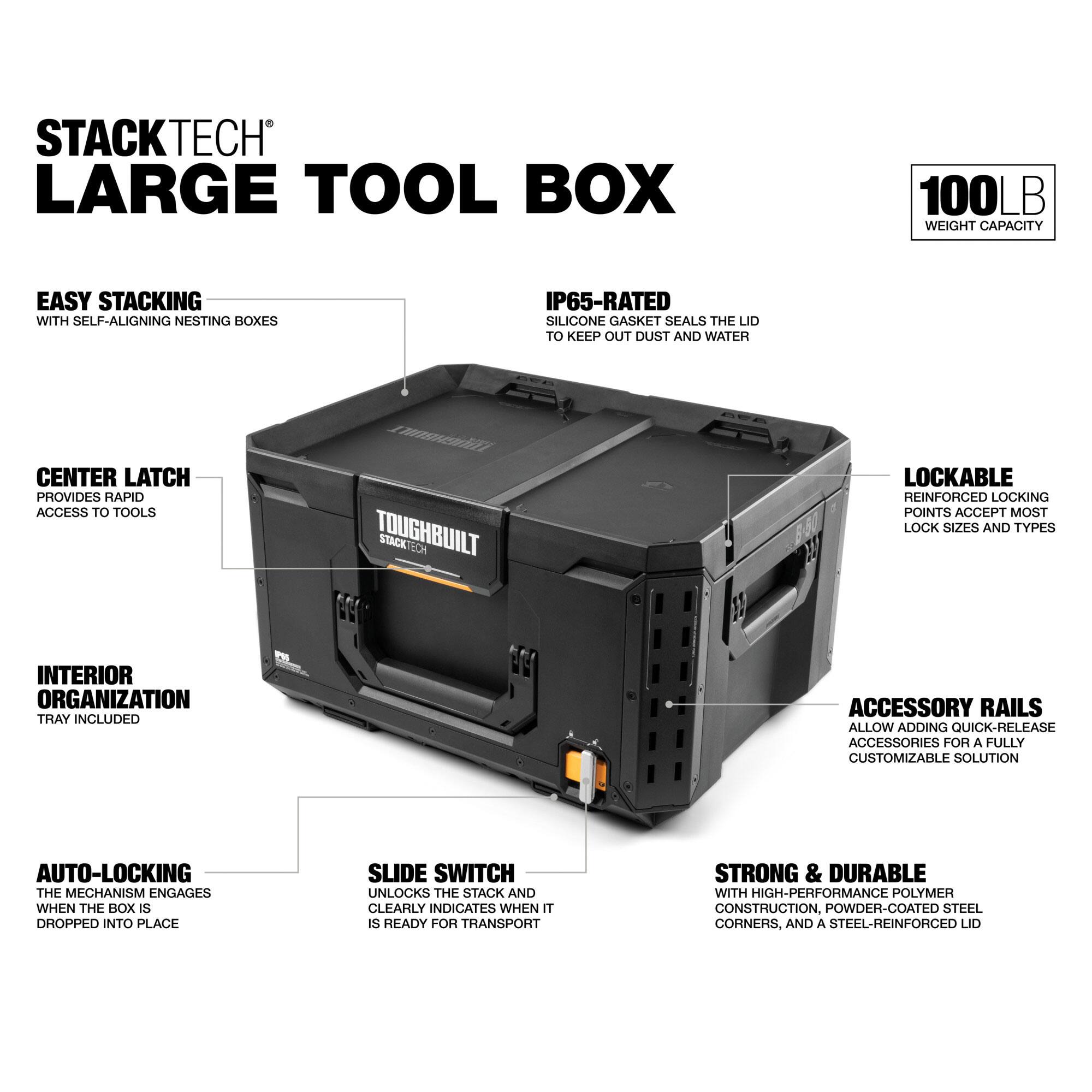 STACKTECH LARGE TOOL BOX  
100LB WEIGHT CAPACITY  
EASY STACKING WITH SELF-ALIGNING NESTING BOXES  
IP65-RATED SILICONE GASKET SEALS THE LID TO KEEP OUT DUST AND WATER  
CENTER LATCH PROVIDES RAPID ACCESS TO TOOLS  
TOUGHBUILT STACK TECH LOCKABLE REINFORCED LOCKING POINTS ACCEPT MOST LOCK SIZES AND TYPES  
INTERIOR ORGANIZATION TRAY INCLUDED  
ACCESSORY RAILS ALLOW ADDING QUICK-RELEASE ACCESSORIES FOR A FULLY CUSTOMIZABLE SOLUTION  
AUTO-LOCKING THE MECHANISM ENGAGES WHEN THE BOX IS DROPPED INTO PLACE  
SLIDE SWITCH UNLOCKS THE STACK AND CLEARLY INDICATES WHEN IT IS READY FOR TRANSPORT  
STRONG & DURABLE WITH HIGH-PERFORMANCE POLYMER CONSTRUCTION, POWDER-COATED STEEL CORNERS, AND A STEEL-REINFORCED LID