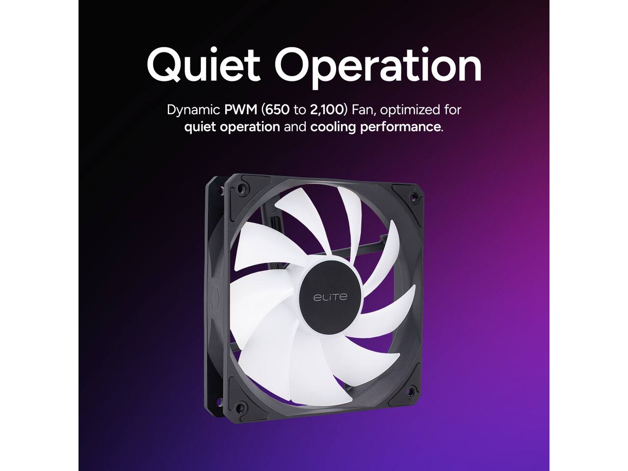 Quiet Operation Dynamic PWM (650 to 2,100) Fan, optimized for quiet operation and cooling performance.
