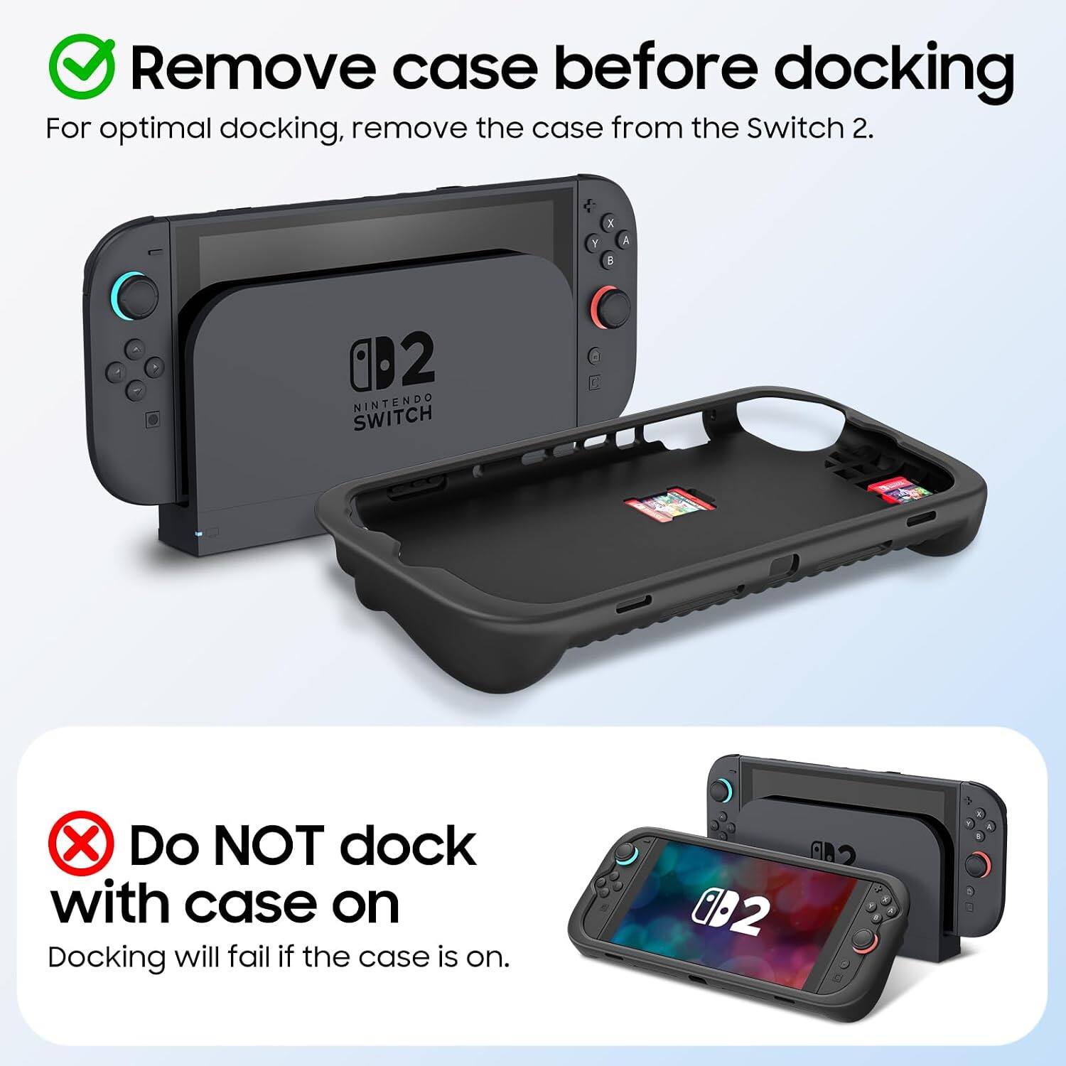 Remove case before docking  
For optimal docking, remove the case from the Switch 2.  

Do NOT dock with case on  
Docking will fail if the case is on.