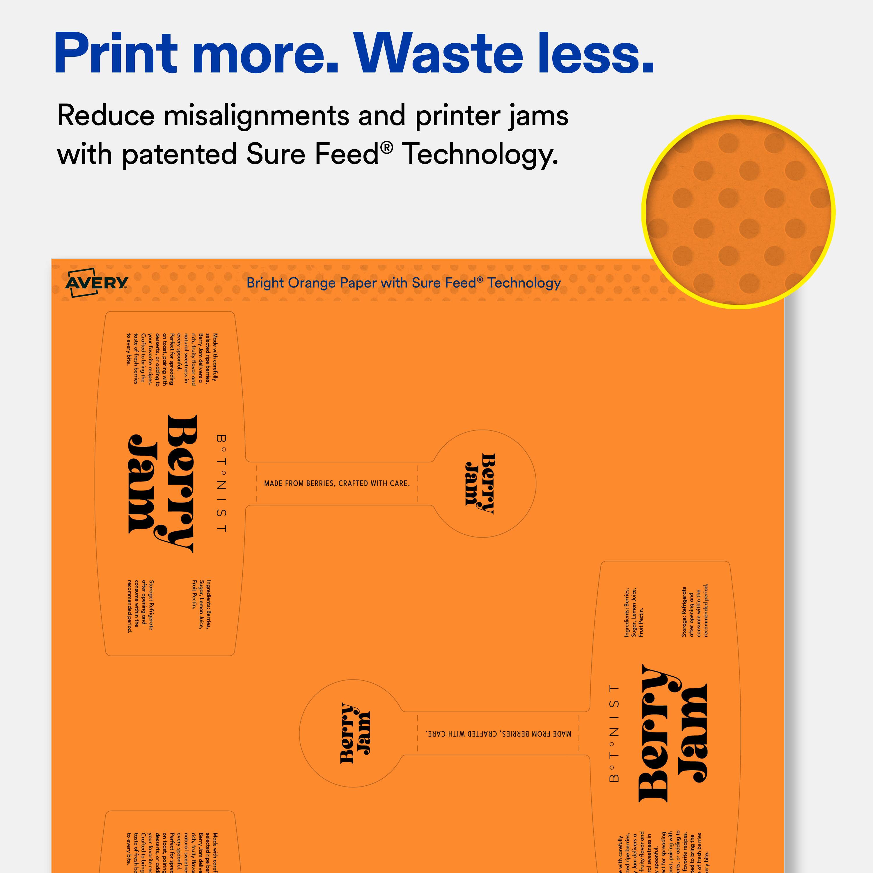 Print more. Waste less.  
Reduce misalignments and printer jams with patented Sure Feed Technology.  

AVERY Bright Orange Paper with Sure Feed Technology  

Berry Jam  
MADE FROM BERRIES, CRAFTED WITH CARE.  

Berry Jam  
MADE FROM BERRIES, CRAFTED WITH CARE.