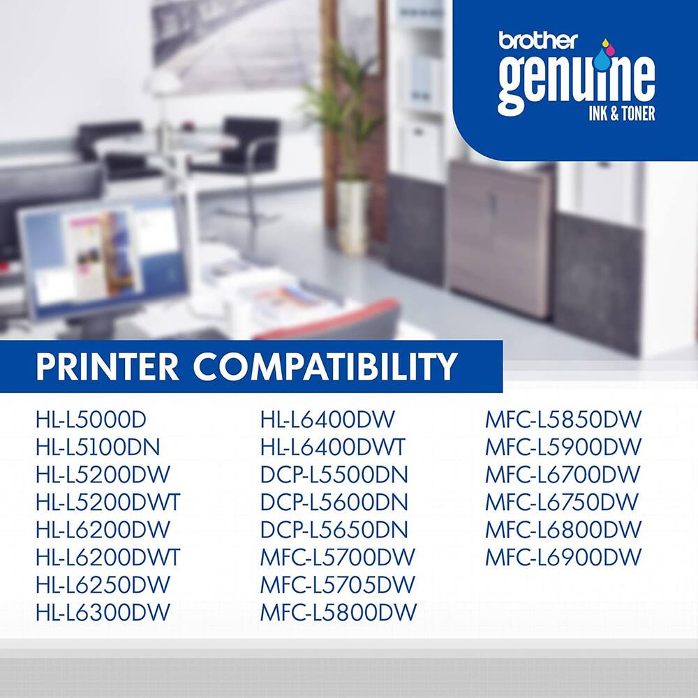 brother genuine INK & TONER  
PRINTER COMPATIBILITY  
HL-L5000D  
HL-L6400DW  
MFC-L5850DW  
HL-L5100DN  
HL-L6400DWT  
MFC-L5900DW  
HL-L5200DW  
DCP-L5500DN  
MFC-L6700DW  
HL-L5200DWT  
DCP-L5600DN  
MFC-L6750DW  
HL-L6200DW  
DCP-L5650DN  
MFC-L6800DW  
HL-L6200DWT  
MFC-L5700DW  
MFC-L6900DW  
HL-L6250DW  
MFC-L5705DW  
HL-L6300DW  
MFC-L5800DW