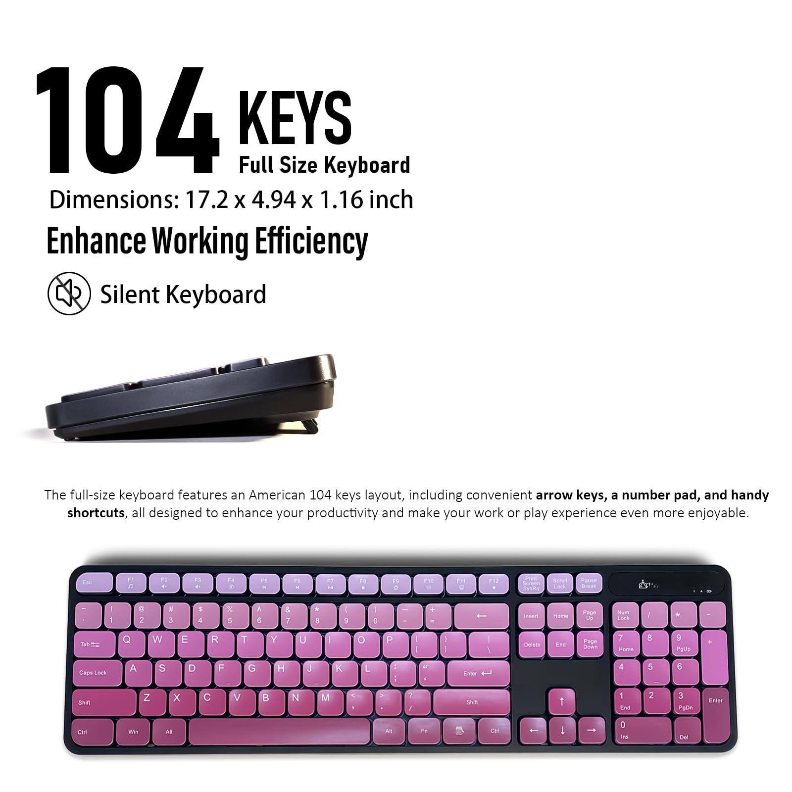 104 KEYS  
Full Size Keyboard  
Dimensions: 17.2 x 4.94 x 1.16 inch  
Enhance Working Efficiency  
Silent Keyboard  

The full-size keyboard features an American 104 keys layout, including convenient arrow keys, a number pad, and handy shortcuts, all designed to enhance your productivity and make your work or play experience even more enjoyable.