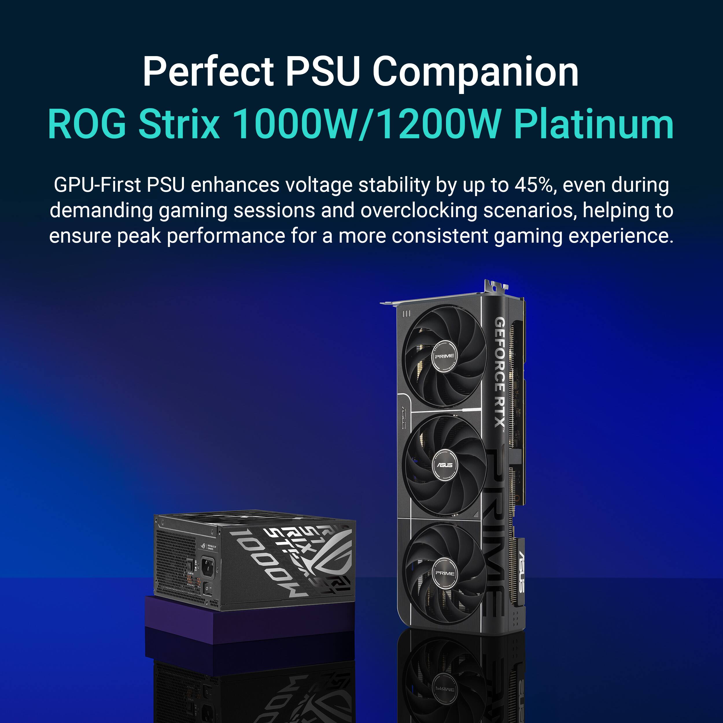 Perfect PSU Companion  
ROG Strix 1000W/1200W Platinum  

GPU-First PSU enhances voltage stability by up to 45%, even during demanding gaming sessions and overclocking scenarios, helping to ensure peak performance for a more consistent gaming experience.  

- GEFORCE RTX  
- MOOOI MOC  
- Mdne