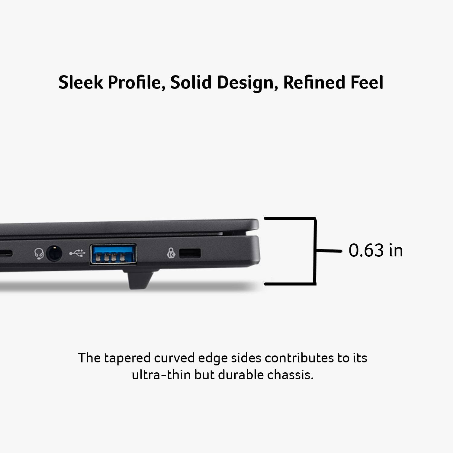 Sleek Profile, Solid Design, Refined Feel

0.63 in

The tapered curved edge sides contribute to its ultra-thin but durable chassis.