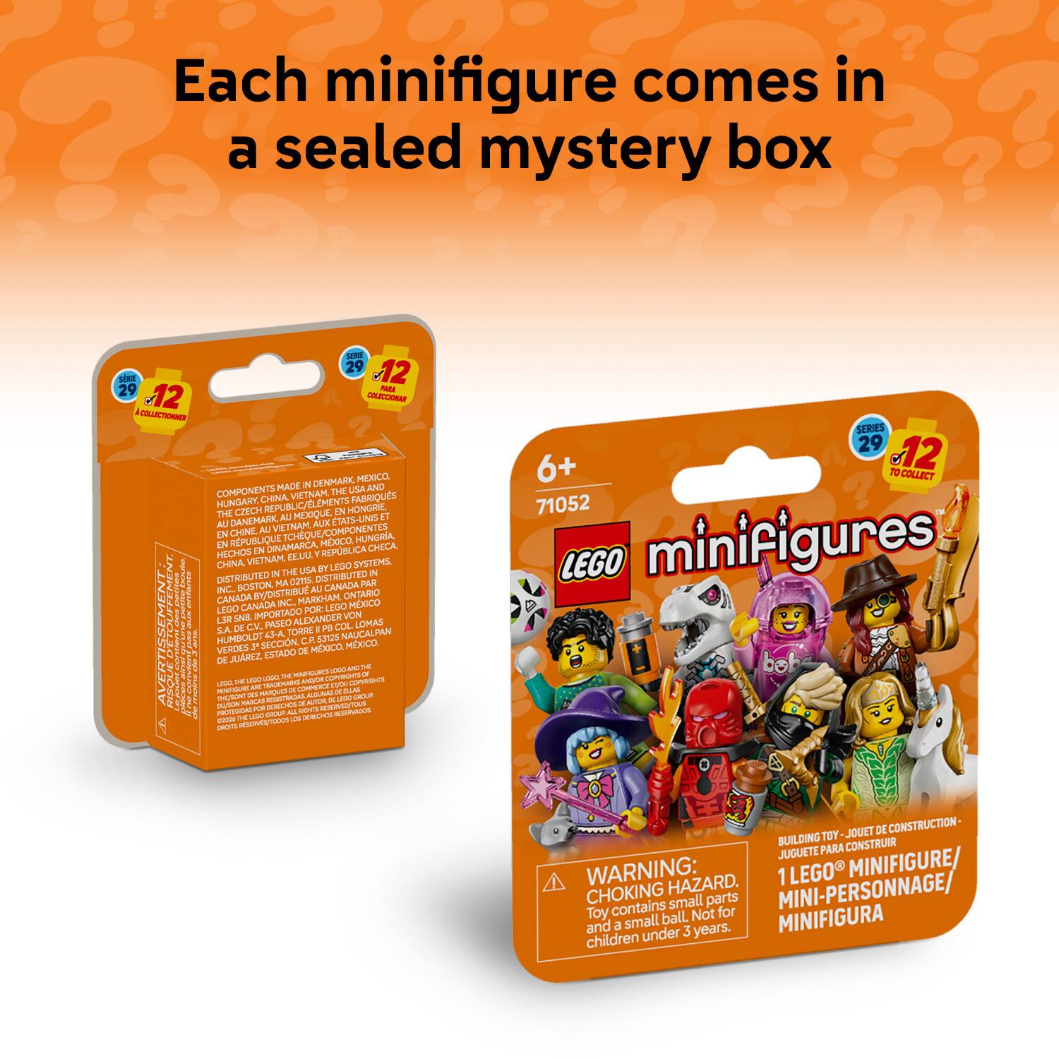Each minifigure comes in a sealed mystery box

29 12 ERE 29 - 12 - LO DENMARK MEXICO COMPONENTS MADE IN USA AND CHINA VEINAM FABRIQUES HUNGARY. REPUBLIC/EL ELEMENTS THE CICH IN HONGKIL DANEMARK AU MEXIQUE CTATS-UND A1 UA INAM AUTX EN CHINE AU TCHEQUE/COMPO COMPONENTES RPUBLIQUE MEXICO HUNGRIA LN DINAMARCA CHECA HECHOS IN VIETNAM IZLU CHINA

DISTRIBUTED BY: LEGO SYSTEMS INC BOSTON MA USA CANADA MARKHAM ONTARIO CANADA NC. LEDO MXICO LEGO IMPORTADO FOR: I L3E SR ALEXANDER VON DE C.V. PASEO PA LOMAS S.A. Ata TORMI NAUCALPAN i HUMBOLDT CR 5.2 VERDES 7 SECCION MOCO MXICO ESTADO DE JUAREZ

WARNING: 1 LEGO MINIFIGURE CHOKING HAZARD. TOY CONTAINS SMALL PARTS AND A SMALL BALL. NOT FOR CHILD