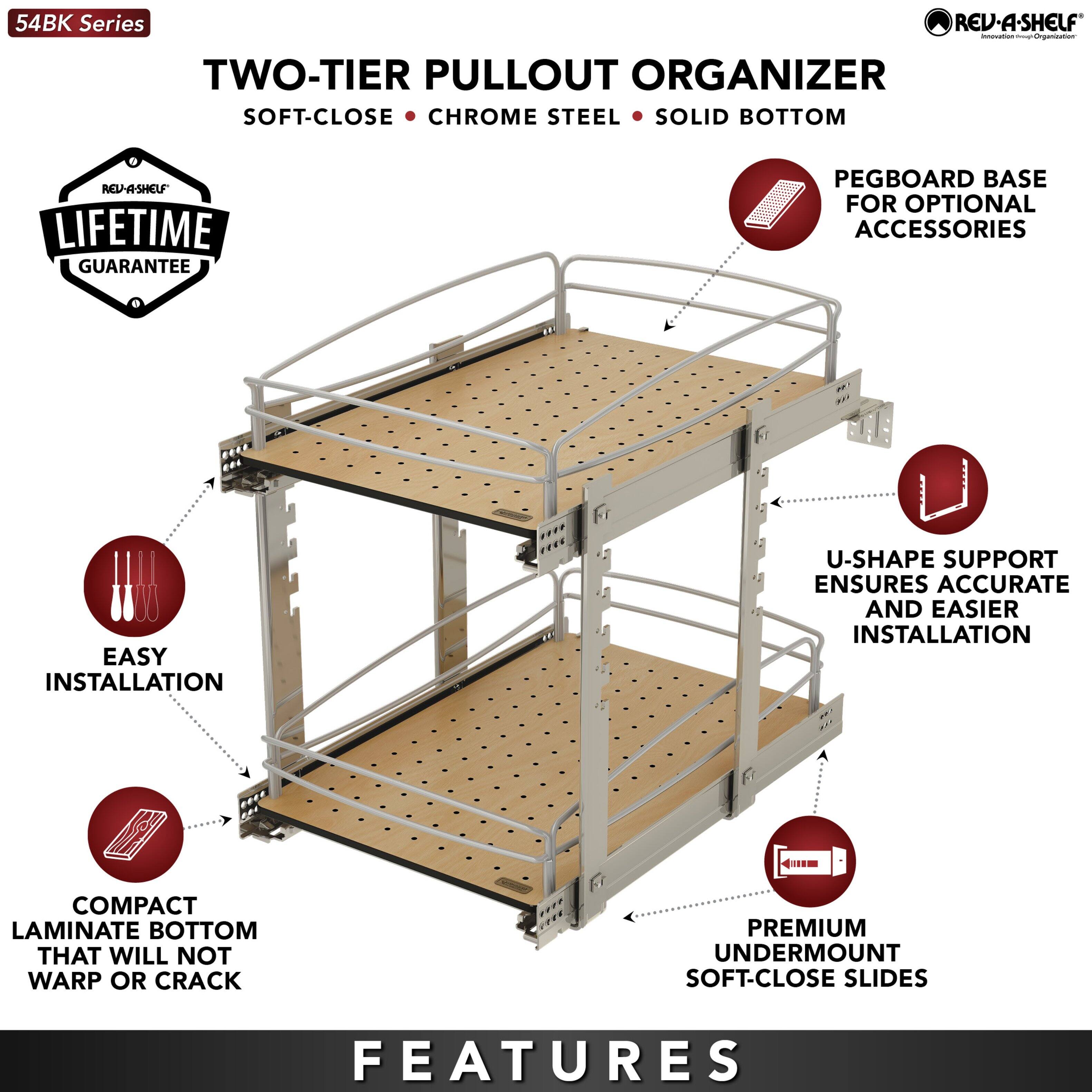 54BK Series

TWO-TIER PULLOUT ORGANIZER  
SOFT-CLOSE • CHROME STEEL • SOLID BOTTOM

LIFETIME GUARANTEE

FEATURES

- EASY INSTALLATION
- COMPACT LAMINATE BOTTOM THAT WILL NOT WARP OR CRACK
- U-SHAPE SUPPORT ENSURES ACCURATE AND EASIER INSTALLATION
- PREMIUM UNDERMOUNT SOFT-CLOSE SLIDES
- PEGBOARD BASE FOR OPTIONAL ACCESSORIES