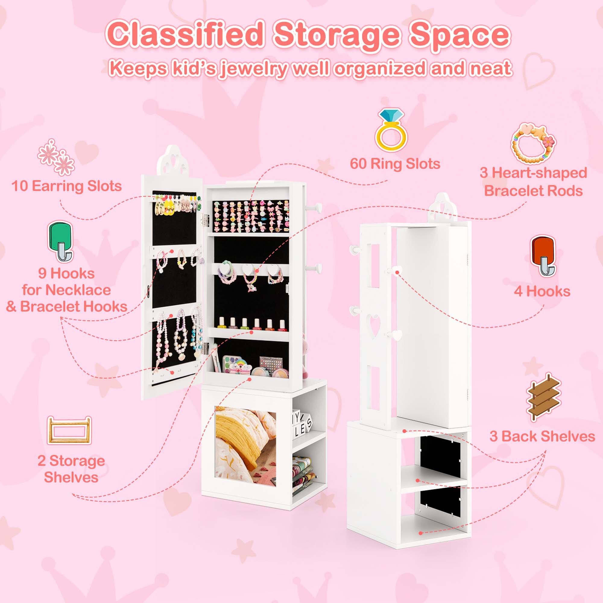Classified Storage Space Keeps kid's jewelry well organized and neat

10 Earring Slots
60 Ring Slots
3 Heart-shaped Bracelet Rods
9 Hooks for Necklace & Bracelet Hooks
4 Hooks
2 Storage Shelves
3 Back Shelves