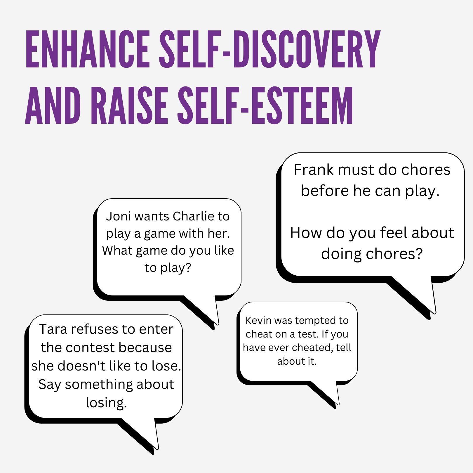 ENHANCE SELF-DISCOVERY AND RAISE SELF-ESTEEM

- Joni wants Charlie to play a game with her. What game do you like to play?
- Frank must do chores before he can play. How do you feel about doing chores?
- Tara refuses to enter the contest because she doesn't like to lose. Say something about losing.
- Kevin was tempted to cheat on a test. If you have ever cheated, tell about it.