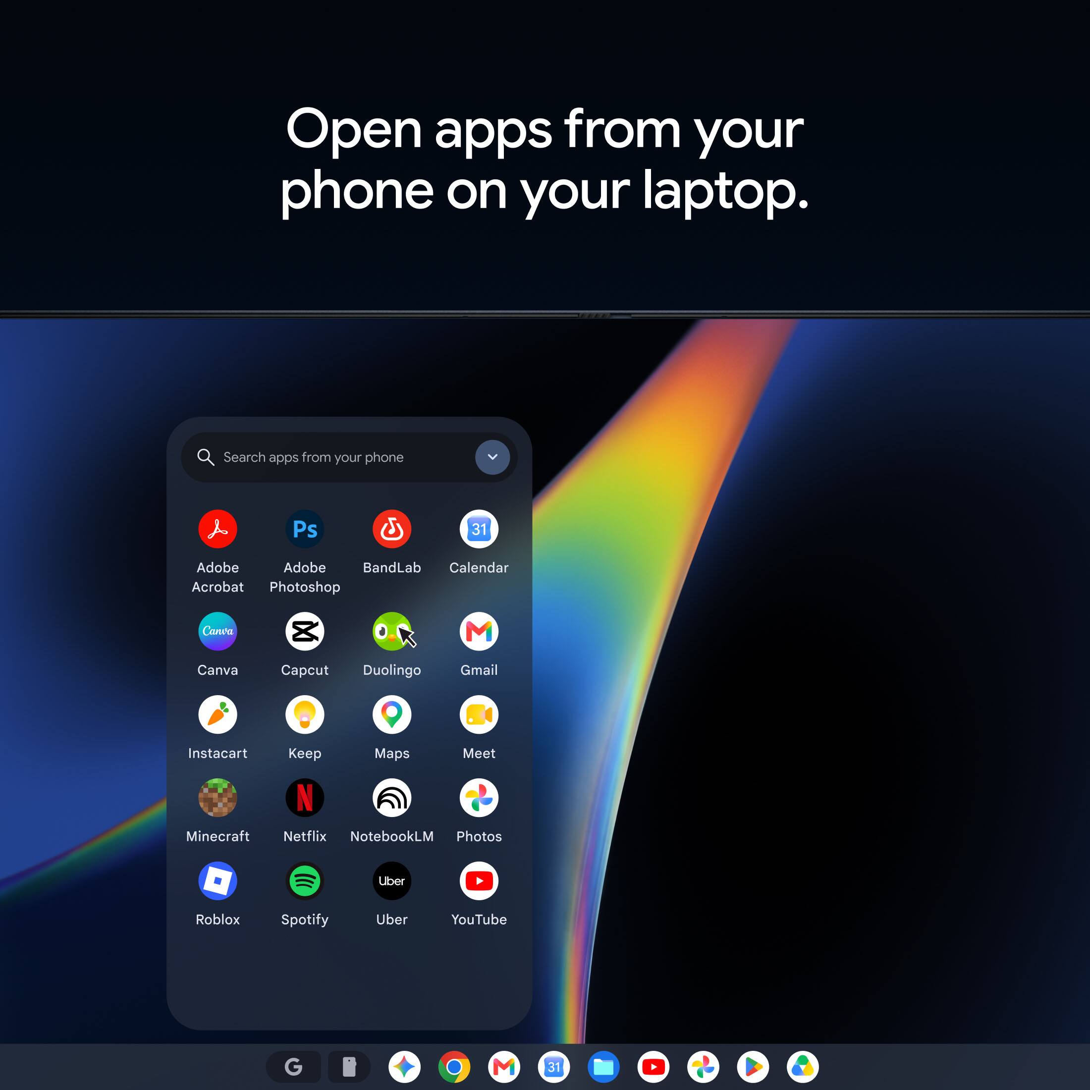 Open apps from your phone on your laptop.

Search apps from your phone

Ps
31
Adobe Acrobat
Adobe Photoshop
BandLab
Calendar
Canva
Capcut
Duolingo
Gmail
Instacart
Keep
Maps
Meet
Minecraft
Netflix
NotebookLM
Photos
Roblox
Spotify
Uber
YouTube