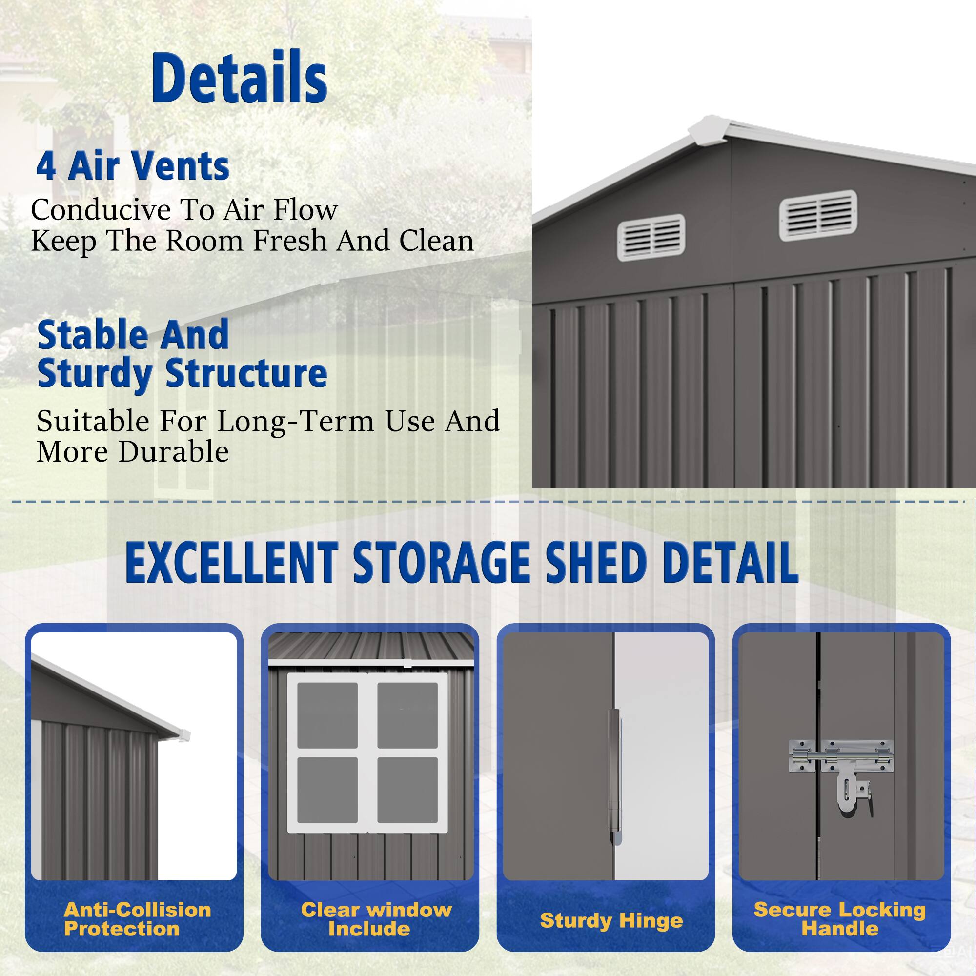 Details

4 Air Vents  
Conducive To Air Flow  
Keep The Room Fresh And Clean  

Stable And Sturdy Structure  
Suitable For Long-Term Use And More Durable  

EXCELLENT STORAGE SHED DETAIL  

- Anti-Collision Protection  
- Clear window Include  
- Sturdy Hinge  
- Secure Locking Handle