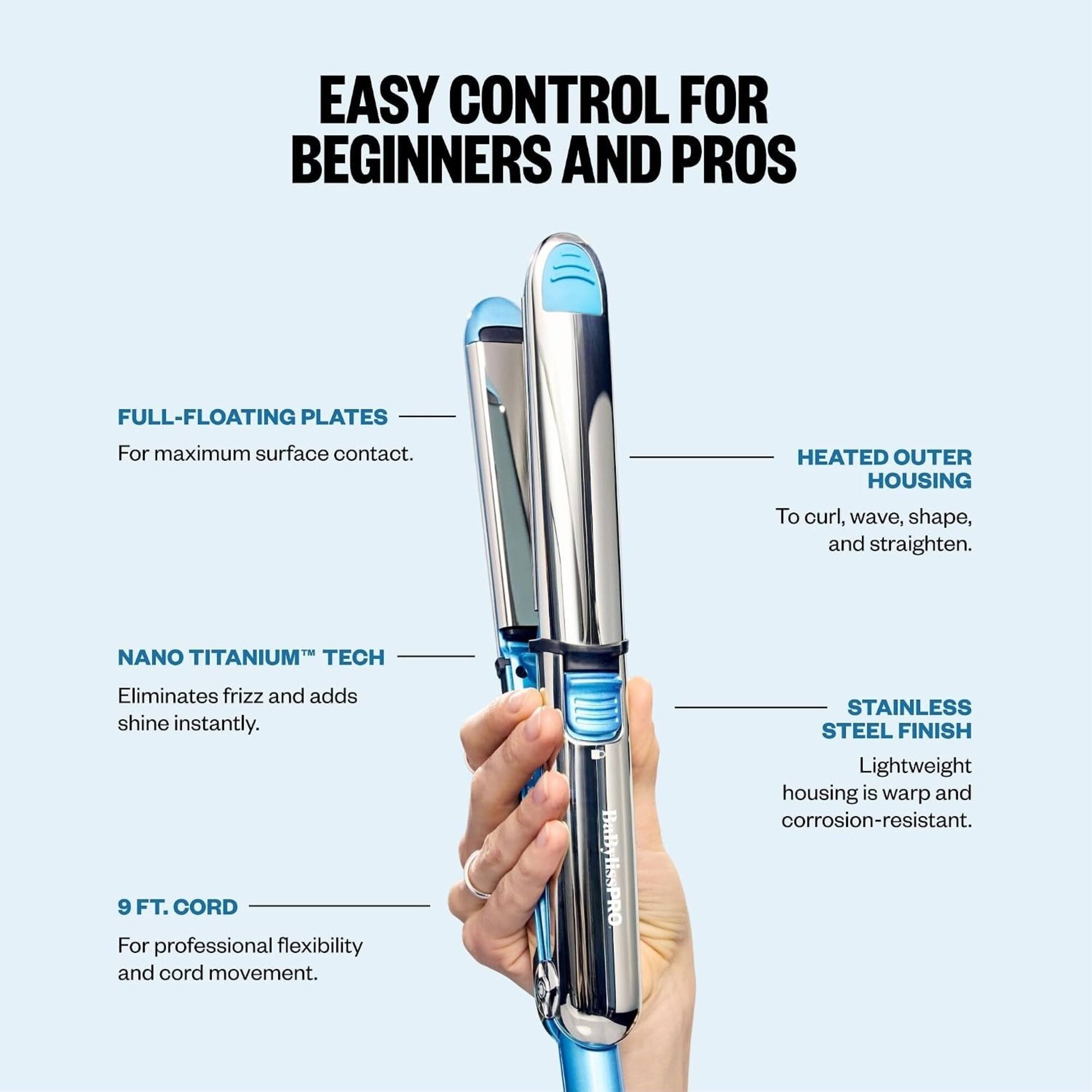 EASY CONTROL FOR BEGINNERS AND PROS

FULL-FLOATING PLATES
For maximum surface contact.

HEATED OUTER HOUSING
To curl, wave, shape, and straighten.

NANO TITANIUM™ TECH
Eliminates frizz and adds shine instantly.

9 FT. CORD
For professional flexibility and cord movement.

STAINLESS STEEL FINISH
Lightweight housing is warp and corrosion-resistant.