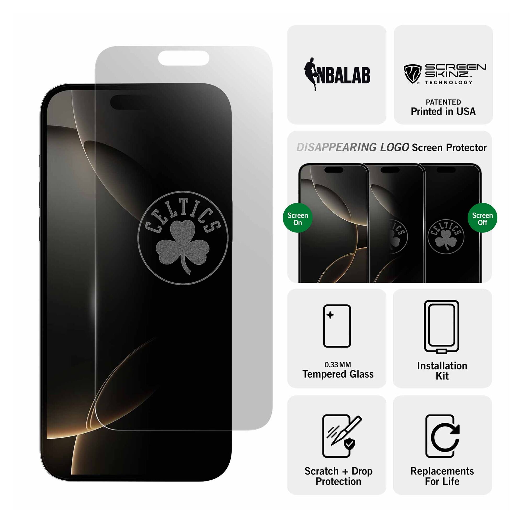 NBALAB SCREEN SKINZ  
TECHNOLOGY PATENTED  
Printed in USA  

DISAPPEARING LOGO Screen Protector  

0.33 MM Tempered Glass  
Installation Kit  
Scratch + Drop Protection  
Replacements For Life  

Screen On  
Screen Off  

CELTICS