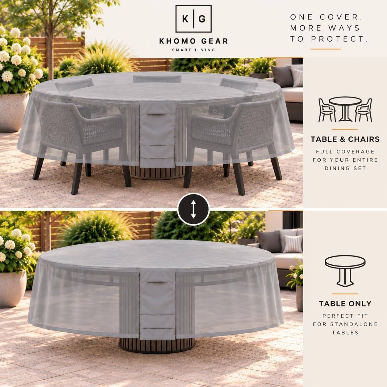 KHOMO GEAR  
SMART LIVING  

ONE COVER. MORE WAYS TO PROTECT.  

TABLE & CHAIRS  
FULL COVERAGE FOR YOUR ENTIRE DINING SET  

TABLE ONLY  
PERFECT FIT FOR STANDALONE TABLES