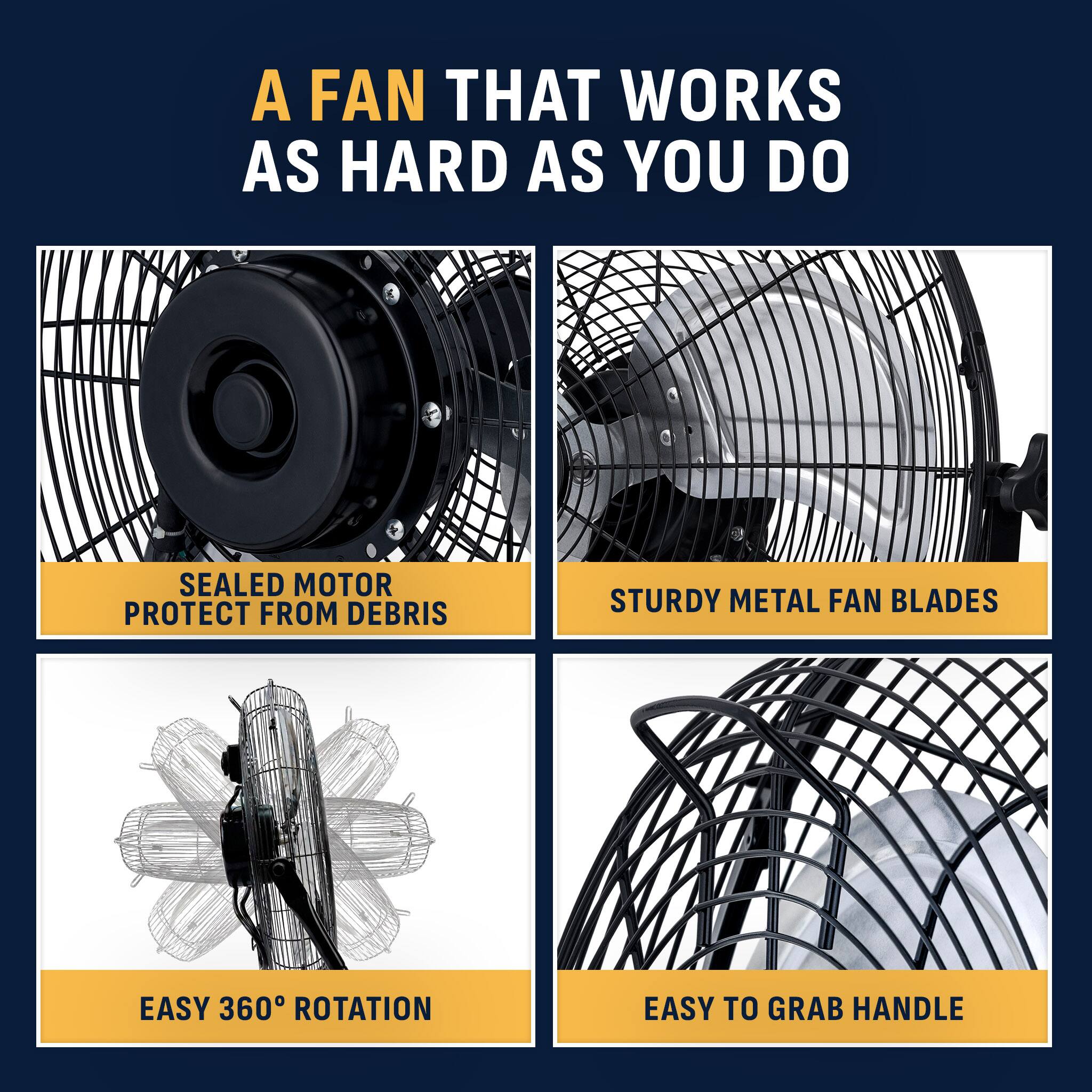 A FAN THAT WORKS AS HARD AS YOU DO

SEALED MOTOR PROTECT FROM DEBRIS

STURDY METAL FAN BLADES

EASY 360° ROTATION

EASY TO GRAB HANDLE