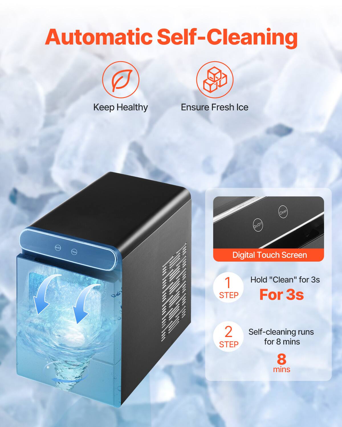 Automatic Self-Cleaning

Keep Healthy  
Ensure Fresh Ice

Digital Touch Screen

1. Hold "Clean" for 3s  
   For 3s

2. Self-cleaning runs  
   for 8 mins  
   8 mins